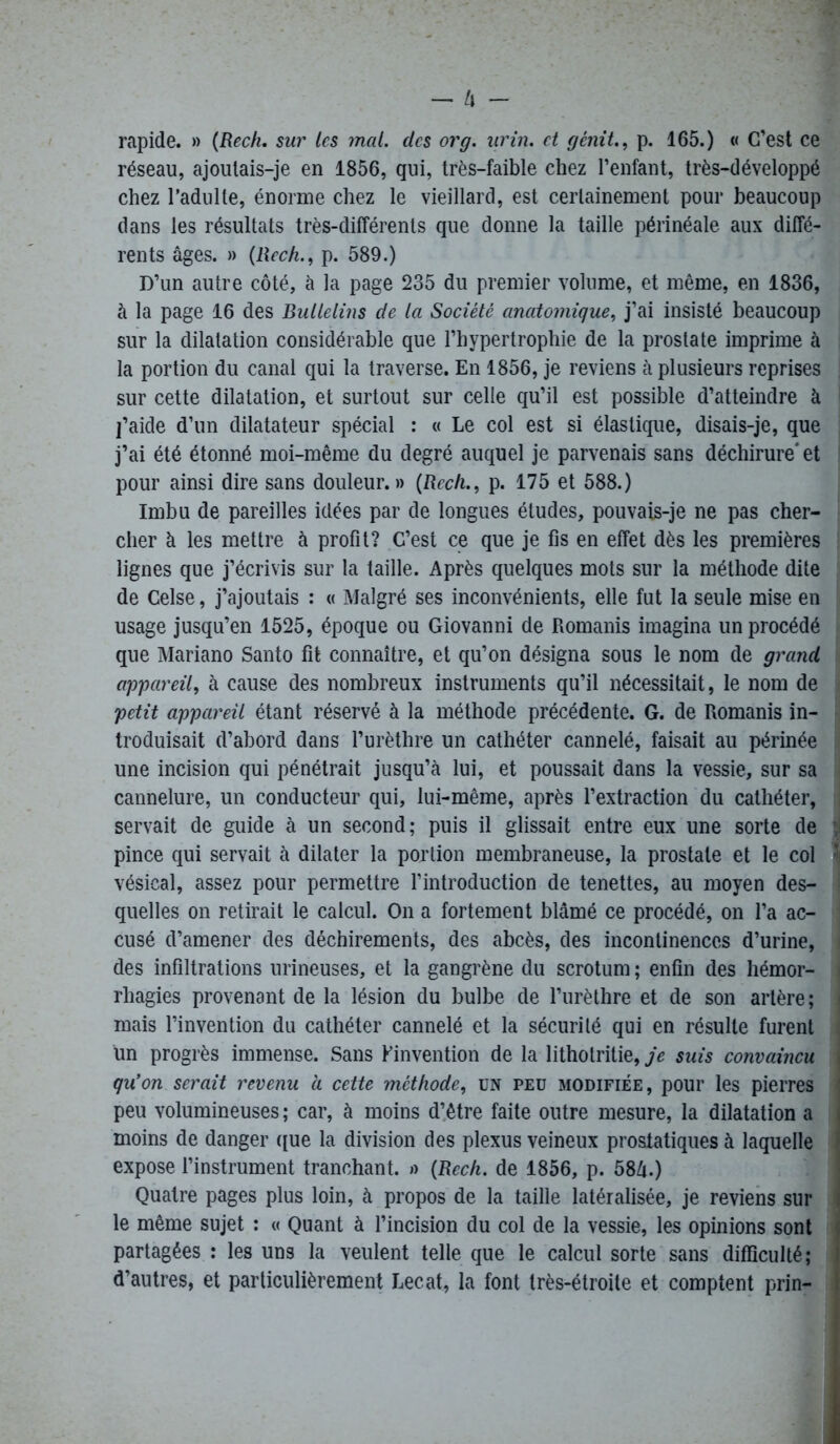 rapide. » (Rech. sur les mal. des or g. urin. et gènit., p. 165.) « C’est ce réseau, ajoulais-je en 1856, qui, très-faible chez l’enfant, très-développé chez l’adulte, énorme chez le vieillard, est certainement pour beaucoup dans les résultats très-différents que donne la taille périnéale aux diffé- rents âges. » (llech., p. 589.) D’un autre côté, à la page 235 du premier volume, et même, en 1836, à la page 16 des Bullelins de la Société anatomique, j’ai insisté beaucoup sur la dilatation considérable que l’hypertrophie de la prostate imprime à ; la portion du canal qui la traverse. En 1856, je reviens à plusieurs reprises ! sur cette dilatation, et surtout sur celle qu’il est possible d’atteindre à j’aide d’un dilatateur spécial : « Le col est si élastique, disais-je, que j’ai été étonné moi-même du degré auquel je parvenais sans déchirure'et ! pour ainsi dire sans douleur. » (Rech., p. 175 et 588.) Imbu de pareilles idées par de longues éludes, pouvais-je ne pas cher- cher à les mettre à profit? C’est ce que je fis en effet dès les premières lignes que j’écrivis sur la taille. Après quelques mots sur la méthode dite de Celse, j’ajoutais : « Malgré ses inconvénients, elle fut la seule mise en usage jusqu’en 1525, époque ou Giovanni de Romanis imagina un procédé que Mariano Santo fit connaître, et qu’on désigna sous le nom de grand appareil, à cause des nombreux instruments qu’il nécessitait, le nom de petit appareil étant réservé à la méthode précédente. G. de Romanis in- troduisait d’abord dans l’urèthre un cathéter cannelé, faisait au périnée une incision qui pénétrait jusqu’à lui, et poussait dans la vessie, sur sa cannelure, un conducteur qui, lui-même, après l’extraction du cathéter, ! servait de guide à un second; puis il glissait entre eux une sorte de ;! pince qui servait à dilater la portion membraneuse, la prostate et le col ?i vésical, assez pour permettre l’introduction de tenettes, au moyen des- quelles on retirait le calcul. On a fortement blâmé ce procédé, on l’a ac- j cusé d’amener des déchirements, des abcès, des incontinences d’urine, des infiltrations urineuses, et la gangrène du scrotum ; enfin des hémor- i rhagies provenant de la lésion du bulbe de l’urèthre et de son artère; mais l’invention du cathéter cannelé et la sécurité qui en résulte furent l un progrès immense. Sans finvention de la litholritie, je suis convaincu j qu’on serait revenu a cette méthode, un peu modifiée, pour les pierres i peu volumineuses ; car, à moins d’être faite outre mesure, la dilatation a i moins de danger que la division des plexus veineux prostatiques à laquelle ! expose l’instrument tranchant. »> (Rech. de 1856, p. 58â.) Quatre pages plus loin, à propos de la taille latéralisée, je reviens sur le même sujet : « Quant à l’incision du col de la vessie, les opinions sont partagées : les uns la veulent telle que le calcul sorte sans difficulté; d’autres, et particulièrement Lecat, la font très-étroite et comptent prin- i