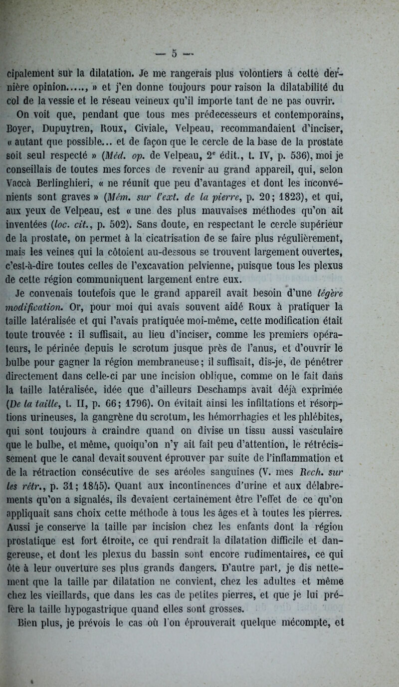 cipalement sur la dilatation. Je me rangerais plus volontiers à cette der- nière opinion » et j’en donne toujours pour raison la dilatabilité du col de la vessie et le réseau veineux qu’il importe tant de ne pas ouvrir. On voit que, pendant que tous mes prédécesseurs et contemporains, Boyer, Dupuytren, Boux, Civiale, Velpeau, recommandaient d’inciser, « autant que possible... et de façon que le cercle de la base de la prostate soit seul respecté » (Méd. op. de Velpeau, 2e édit., t. IV, p. 536), moi je conseillais de toutes mes forces de revenir au grand appareil, qui, selon Vaccà Berlinghieri, « ne réunit que peu d’avantages et dont les inconvé- nients sont graves » (Mém. sur l’ext. de la pierre, p. 20; 1823), et qui, aux yeux de Velpeau, est « une des plus mauvaises méthodes qu’on ait inventées (loc. cit., p. 502). Sans doute, en respectant le cercle supérieur de la prostate, on permet à la cicatrisation de se faire plus régulièrement, mais les veines qui la côtoient au-dessous se trouvent largement ouvertes, c’est-à-dire toutes celles de l’excavation pelvienne, puisque tous les plexus de cette région communiquent largement entre eux. Je convenais toutefois que le grand appareil avait besoin d’une légère modification. Or, pour moi qui avais souvent aidé Roux à pratiquer la taille latéralisée et qui l’avais pratiquée moi-même, cette modification était toute trouvée : il suffisait, au lieu d’inciser, comme les premiers opéra- teurs, le périnée depuis le scrotum jusque près de l’anus, et d’ouvrir le bulbe pour gagner la région membraneuse; il suffisait, dis-je, de pénétrer directement dans celle-ci par une incision oblique, comme on le fait dans la taille latéralisée, idée que d’ailleurs Deschamps avait déjà exprimée (De la taille, t. II, p. 66; 1796). On évitait ainsi les infiltations et résorp- tions urineuses, la gangrène du scrotum, les hémorrhagies et les phlébites, qui sont toujours à craindre quand on divise un tissu aussi vasculaire que le bulbe, et même, quoiqu’on n’y ait fait peu d’attention, le rétrécis^ sement que le canal devait souvent éprouver par suite de l’inflammation et de la rétraction consécutive de ses aréoles sanguines (V. mes Rech. sur les rètr., p. 31; 18à5). Quant aux incontinences d’urine et aux délabre- ments qu’on a signalés, ils devaient certainement être l’effet de ce qu’on appliquait sans choix cette méthode à tous les âges et à toutes les pierres. Aussi je conserve la taille par incision chez les enfants dont la région prostatique est fort étroite, ce qui rendrait la dilatation difficile et dan- gereuse, et dont les plexus du bassin sont encore rudimentaires, ce qui ôte à leur ouverture ses plus grands dangers. D’autre part, je dis nette- ment que la taille par dilatation ne convient, chez les adultes et même chez les vieillards, que dans les cas de petites pierres, et que je lui pré- fère la taille hypogastrique quand elles sont grosses. Bien plus, je prévois le cas où l'on éprouverait quelque mécompte, et