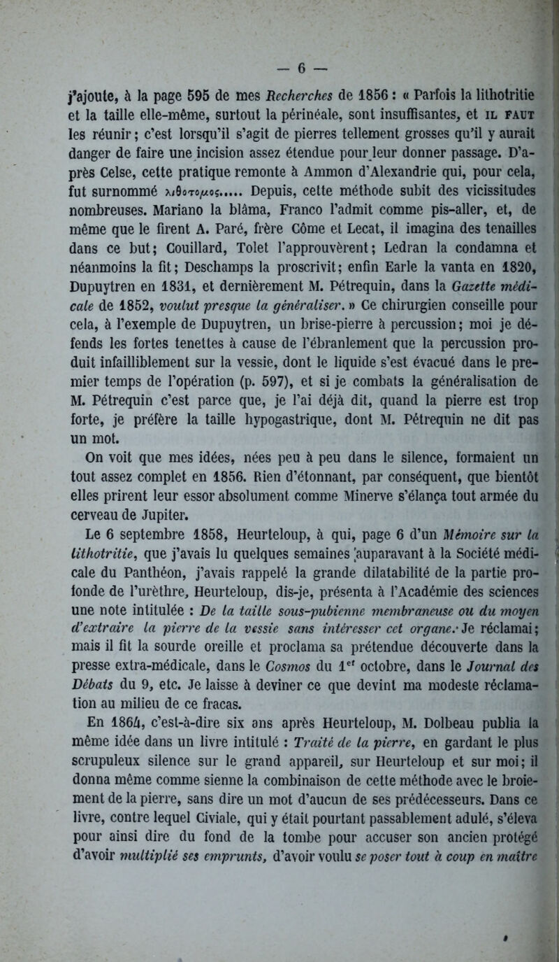 j’ajoute, à la page 595 de mes Recherches de 1856 : « Parfois la lithotritie et la taille elle-même, surtout la périnéale, sont insuffisantes, et il faut les réunir ; c’est lorsqu’il s’agit de pierres tellement grosses qu’il y aurait danger de faire une incision assez étendue pour leur donner passage. D’a- près Celse, cette pratique remonte à Ammon d’Alexandrie qui, pour cela, fut surnommé mOoto^oç Depuis, cette méthode subit des vicissitudes nombreuses. Mariano la blâma, Franco l’admit comme pis-aller, et, de même que le firent A. Paré, frère Côme et Lecat, il imagina des tenailles dans ce but; Couillard, Tolet l’approuvèrent; Ledran la condamna et néanmoins la fit; Deschamps la proscrivit; enfin Earle la vanta en 1820, Dupuytren en 1831, et dernièrement M. Pétrequin, dans la Gazette médi- cale de 1852, voulut presque la généraliser. » Ce chirurgien conseille pour cela, à l’exemple de Dupuytren, un brise-pierre à percussion ; moi je dé- fends les fortes tenettes à cause de l’ébranlement que la percussion pro- duit infailliblement sur la vessie, dont le liquide s’est évacué dans le pre- mier temps de l’opération (p. 597), et si je combats la généralisation de M. Pétrequin c’est parce que, je l’ai déjà dit, quand la pierre est trop forte, je préfère la taille hypogastrique, dont M. Pétrequin ne dit pas un mot. On voit que mes idées, nées peu à peu dans le silence, formaient un tout assez complet en 1856. Rien d’étonnant, par conséquent, que bientôt elles prirent leur essor absolument comme Minerve s’élança tout armée du cerveau de Jupiter. Le 6 septembre 1858, Heurteloup, à qui, page 6 d’un Mémoire sur la lithotritie, que j’avais lu quelques semaines [auparavant à la Société médi- < cale du Panthéon, j’avais rappelé la grande dilatabilité de la partie pro- fonde de l’urèthre, Heurteloup, dis-je, présenta à l’Académie des sciences une note intitulée : De la taille sous-pubienne membraneuse ou du moyen d’extraire la pierre de la vessie sans intéresser cet organe.' Je réclamai ; mais il fit la sourde oreille et proclama sa prétendue découverte dans la presse extra-médicale, dans le Cosmos du lef octobre, dans le Journal des Débats du 9, etc. Je laisse à deviner ce que devint ma modeste réclama- tion au milieu de ce fracas. En 186/i, c’est-à-dire six ans après Heurteloup, M. Dolbeau publia la même idée dans un livre intitulé : Traité de la pierre, en gardant le plus scrupuleux silence sur le grand appareil, sur Heurteloup et sur moi ; il donna même comme sienne la combinaison de cette méthode avec le broie- ment de la pierre, sans dire un mot d’aucun de ses prédécesseurs. Dans ce livre, contre lequel Civiale, qui y était pourtant passablement adulé, s’éleva pour ainsi dire du fond de la tombe pour accuser son ancien protégé d’avoir multiplié ses emprunts, d’avoir voulu se poser tout a coup en maître