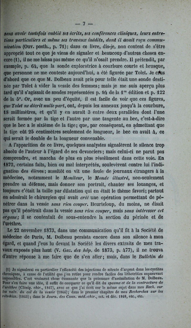 sans avoir toutefois oublié ses écrits, ses conférences cliniques, leurs entre- tiens particuliers et même ses travaux inédits, dont il avait reçu commu- nication (Ouv. posth., p. 71); dans ce livre, dis-je, non content de s’être approprié tout ce que je viens de signaler et beaucoup d’autres choses en- core^), il ne me laissa pas même ce qu’il n’osait prendre. Il prétendit, par exemple, p. 64, que la sonde exploratrice à courbure courte et brusque, que personne ne me conteste aujourd’hui, a été figurée par Tolel. Je cAis d’abord que ce que M. Dolbeau avait pris pour telle était une sonde desti- née par Tolet à vider la vessie des femmes; mais je me suis aperçu plus tard qu’il s’agissait de sondes représentées p. 94 de la lre édition et p. 122 de la 5e. Or, avec un peu d’équité, il est facile de voir que ces figures, que Tolet ne décrit nulle part, ont, depuis les anneaux jusqu’à la courbure, 18 millimètres, et qu’il y en aurait 3 entre deux parallèles dont l’une serait formée par la tige et l’autre par une tangente au bec, c’est-à-dire que le bec a le sixième de la tige ; que, par conséquent, en admettant que la tige eût 25 centimètres seulement de longueur, le bec en avait 4, ce qui serait le double de la longueur convenable. A l’apparition de ce livre, quelques analystes signalèrent le silence trop absolu de l’auteur à l’égard de ses devanciers ; mais celui-ci ne parut pas comprendre, et marcha de plus en plus résolûment dans cette voie. En 1872, certains faits, bien ou mal interprétés, soulevèrent contre lui l’indi- gnation des élèves; aussitôt on vit une foule de journaux étrangers à la médecine, notamment le Moniteur, le Monde illustré, non-seulement prendre sa défense, mais donner son portrait, chanter ses louanges, et toujours c’était la taille par dilatation qui en était le thème favori; partout on admirait le chirurgien qui avait créé une opération permettant de pé- nétrer dans la vessie sans rien couper. Heurteloup, du moins, ne disait pas qu’il pénétrait dans la vessie sans rien couper, mais sans intéresser cet organe; il se contentait de sous-entendre la section du périnée et de l’urèthre. Le 22 novembre 1873, dans une communication qu’il fit à la Société de médecine de Paris, M. Dolbeau persista encore dans son silence à mon i égard, et quand j’eus lu devant la Société les divers extraits de mes tra- vaux exposés plus haut (V. Gaz. des hop. de 1873, p. 477), il ne trouva d’autre réponse à me faire que de s’en aller; mais, dans le Bulletin de (1) Je signalerai en particulier l’efficacité des injections de nitrate d’argent dans les cystites chroniques, à cause de l’utilité que j'en retire pour rendre faciles des lithotrities auparavant | impossibles. C’est vraiment chose étonnante que la puissance d’assimilation de M. Dolbeau. | Pour s’en faire une idée, il suffit de comparer ce qu’il dit du spasme et de la contracture de l’urèthre (Cliniq. chir., 1867), avec ce que j’ai écrit sur le même sujet dans mes Rech. sur les valv. du col de la vessie (1844); dans le premier chapitre de mes Recherches sur les rétréciss. (1845) ; dans le Journ. des Conn. méd.-chir., oct. et déc. 1848, etc., etc.