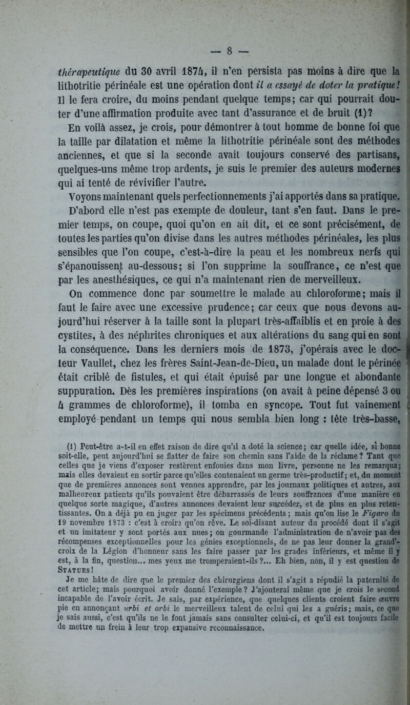 thérapeutique du 30 avril 187/j, il n’en persista pas moins à dire que la lithotritie périnéale est une opération dont il a essayé de doter la pratique ! Il le fera croire, du moins pendant quelque temps; car qui pourrait dou- ter d’une affirmation produite avec tant d’assurance et de bruit (1) ? En voilà assez, je crois, pour démontrer à tout homme de bonne foi que la taille par dilatation et même la lithotritie périnéale sont des méthodes anciennes, et que si la seconde avait toujours conservé des partisans, quelques-uns même trop ardents, je suis le premier des auteurs modernes qui ai tenté de révivifier l’autre. Voyons maintenant quels perfectionnements j’ai apportés dans sa pratique. D’abord elle n’est pas exempte de douleur, tant s’en faut. Dans le pre- mier temps, on coupe, quoi qu’on en ait dit, et ce sont précisément, de toutes les parties qu’on divise dans les autres méthodes périnéales, les plus sensibles que l’on coupe, c’est-à-dire la peau et les nombreux nerfs qui s’épanouissent au-dessous; si l’on supprime la souffrance, ce n’est que par les anesthésiques, ce qui n’a maintenant rien de merveilleux. On commence donc par soumettre le malade au chloroforme; mais il faut le faire avec une excessive prudence ; car ceux que nous devons au- jourd’hui réserver à la taille sont la plupart très-affaiblis et en proie à des cystites, à des néphrites chroniques et aux altérations du sang qui en sont la conséquence. Dans les derniers mois de 1873, j’opérais avec le doc- teur Vaullet, chez les frères Saint-Jean-de-Dieu, un malade dont le périnée était criblé de fistules, et qui était épuisé par une longue et abondante suppuration. Dès les premières inspirations (on avait à peine dépensé 3 ou U grammes de chloroforme), il tomba en syncope. Tout fut vainement employé pendant un temps qui nous sembla bien long : tête très-basse, (1) Peut-être a-t-il en effet raison de dire qu’il a doté la science; car quelle idée, si bonne soit-elle, peut aujourd’hui se flatter de faire son chemin sans l’aide de la réclame ? Tant que celles que je viens d’exposer restèrent enfouies dans mon livre, personne ne les remarqua; mais elles devaient en sortir parce qu’elles contenaient un germe très-productif ; et, du moment que de premières annonces sont venues apprendre, par les journaux politiques et autres, aux malheureux patients qu’ils pouvaient être débarrassés de leurs souffrances d’une manière en quelque sorte magique, d’autres annonces devaient leur succéder-, et de plus en plus reten- tissantes. On a déjà pu en juger par les spécimens précédents ; mais qu’on lise le Figaro du 19 novembre 1373 : c'est à croira qu’on rêve. Le soi-disant auteur du procédé dont il s’agit et un imitateur y sont portés aux nues ; on gourmande l’administration de n’avoir pas des récompenses exceptionnelles pour les génies exceptionnels, de ne pas leur donner la grand’- croix de la Légion d’honneur sans les faire passer par les grades inférieurs, et même il y est, à la fin, question... mes yeux me tromperaient-ils?... Eh bien, non, il y est question de Statues! Je me hâte de dire que le premier des chirurgiens dont il s’agit a répudié la paternité de cet article; mais pourquoi avoir donné l’exemple? J’ajouterai même que je crois le second incapable de l’avoir écrit. Je sais, par expérience, que quelques clients croient faire œuvre pie en annonçant urbi et orbi le merveilleux talent de celui qui les a guéris ; mais, ce que je sais aussi, c’est qu’ils ne le font jamais sans consulter celui-ci, et qu’ü est toujours facile de mettre un frein à leur trop expansive reconnaissance.