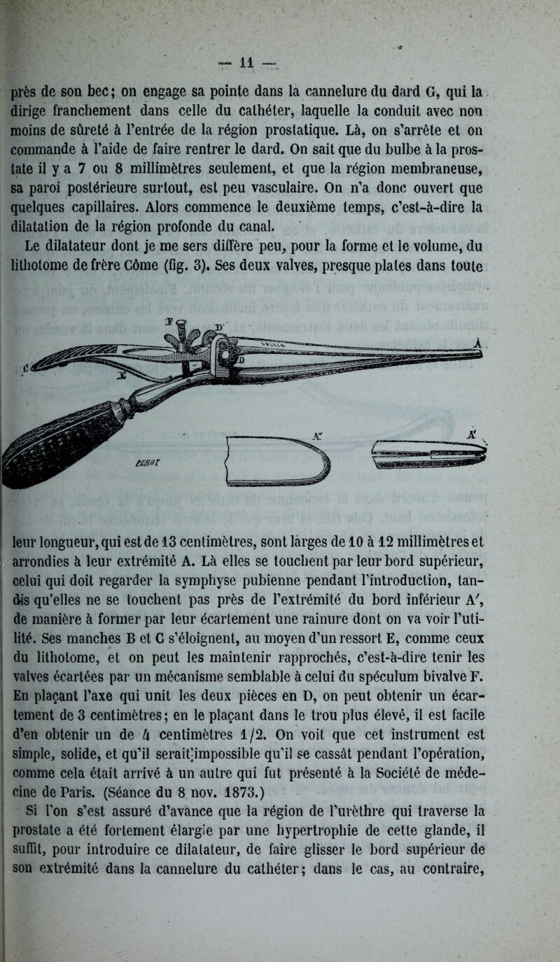 près de son bec ; on engage sa pointe dans la cannelure du dard G, qui la dirige franchement dans celle du cathéter, laquelle la conduit avec non moins de sûreté à l’entrée de la région prostatique. Là, on s’arrête et on commande à l’aide de faire rentrer le dard. On sait que du bulbe à la pros- tate il y a 7 ou 8 millimètres seulement, et que la région membraneuse, sa paroi postérieure surtout, est peu vasculaire. On n’a donc ouvert que quelques capillaires. Alors commence le deuxième temps, c’est-à-dire la dilatation de la région profonde du canal. Le dilatateur dont je me sers diffère peu, pour la forme et le volume, du lithotome de frère Corne (fig. 3). Ses deux valves, presque piales dans toute leur longueur, qui est de 13 centimètres, sont larges de 10 à 12 millimètres et arrondies à leur extrémité A. Là elles se touchent par leur bord supérieur, celui qui doit regarder la symphyse pubienne pendant l’introduction, tan- dis qu’elles ne se touchent pas près de l’extrémité du bord inférieur A', de manière à former par leur écartement une rainure dont on va voir l’uti- lité. Ses manches B et C s’éloignent, au moyen d’un ressort E, comme ceux du litholome, et on peut les maintenir rapprochés, c’est-à-dire tenir les valves écartées par un mécanisme semblable à celui du spéculum bivalve F. En plaçant l’axe qui unit les deux pièces en D, on peut obtenir un écar- tement de 3 centimètres ; en le plaçant dans le trou plus élevé, il est facile d’en obtenir un de l\ centimètres 1/2. On voit que cet instrument est simple, solide, et qu’il serait-impossible qu’il se cassât pendant l’opération, comme cela était arrivé à un autre qui fut présenté à la Société de méde- cine de Paris. (Séance du 8 nov. 1873.) Si l’on s’est assuré d’avance que la région de l’urèthre qui traverse la prostate a été fortement élargie par une hypertrophie de cette glande, il suffît, pour introduire ce dilatateur, de faire glisser le bord supérieur de son extrémité dans la cannelure du cathéter ; dans le cas, au contraire,