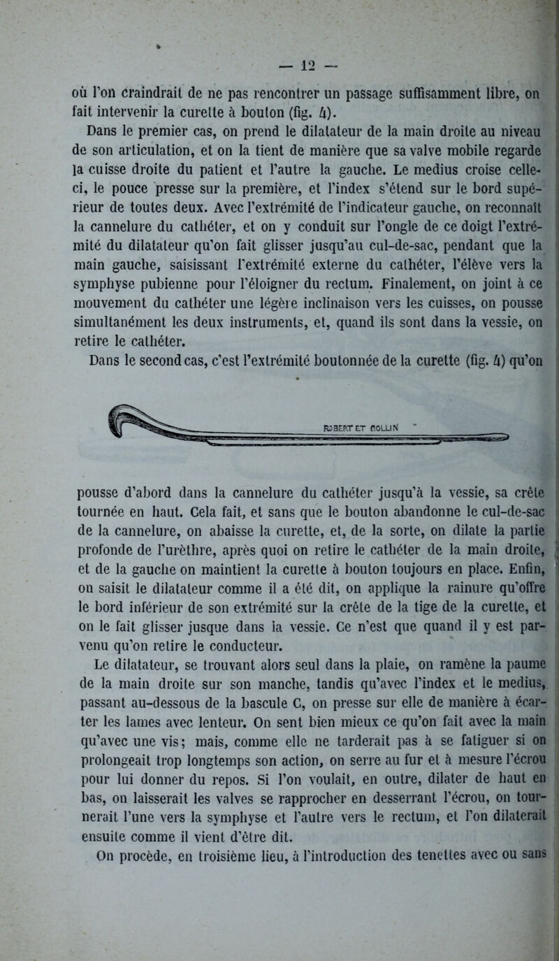 où l’on craindrait de ne pas rencontrer un passage suffisamment libre, on fait intervenir la curette à bouton (fig. U). Dans le premier cas, on prend le dilatateur de la main droite au niveau de son articulation, et on la tient de manière que sa valve mobile regarde la cuisse droite du patient et l’autre la gauche. Le médius croise celle- ci, le pouce presse sur la première, et l’index s’étend sur le bord supé- rieur de toutes deux. Avec l’extrémité de l’indicateur gauclie, on reconnaît la cannelure du cathéter, et on y conduit sur l’ongle de ce doigt l’extré- mité du dilatateur qu’on fait glisser jusqu’au cul-de-sac, pendant que la main gauche, saisissant l'extrémité externe du cathéter, l’élève vers la symphyse pubienne pour l’éloigner du rectum. Finalement, on joint à ce mouvement du cathéter une légère inclinaison vers les cuisses, on pousse simultanément les deux instruments, et, quand ils sont dans la vessie, on retire le cathéter. Dans le second cas, c’est l’extrémité boutonnée de la curette (fig. à) qu’on pousse d’abord dans la cannelure du cathéter jusqu’à la vessie, sa crête tournée en haut. Cela fait, et sans que le bouton abandonne le cul-de-sac de la cannelure, on abaisse la curette, et, de la sorte, on dilate la partie profonde de l’urèthre, après quoi on retire le cathéter de la main droite, et de la gauche on maintient la curette à bouton toujours en place. Enfin, on saisit le dilatateur comme il a été dit, on applique la rainure qu’offre le bord inférieur de son extrémité sur la crête de la tige de la curette, et on le fait glisser jusque dans la vessie. Ce n’est que quand il y est par- venu qu’on retire le conducteur. Le dilatateur, se trouvant alors seul dans la plaie, on ramène la paume de la main droite sur son manche, tandis qu’avec l’index et le médius, passant au-dessous de la bascule C, on presse sur elle de manière à écar- ter les lames avec lenteur. On sent bien mieux ce qu’on fait avec la main qu’avec une vis ; mais, comme elle ne tarderait pas à se fatiguer si on prolongeait trop longtemps son action, on serre au fur et à mesure l’écrou pour lui donner du repos. Si l’on voulait, en outre, dilater de haut en bas, on laisserait les valves se rapprocher en desserrant l’écrou, on tour- nerait l’une vers la symphyse et l’autre vers le rectum, et l’on dilaterait ensuite comme il vient d’être dit. On procède, en troisième lieu, à l’introduction des tenettes avec ou sans