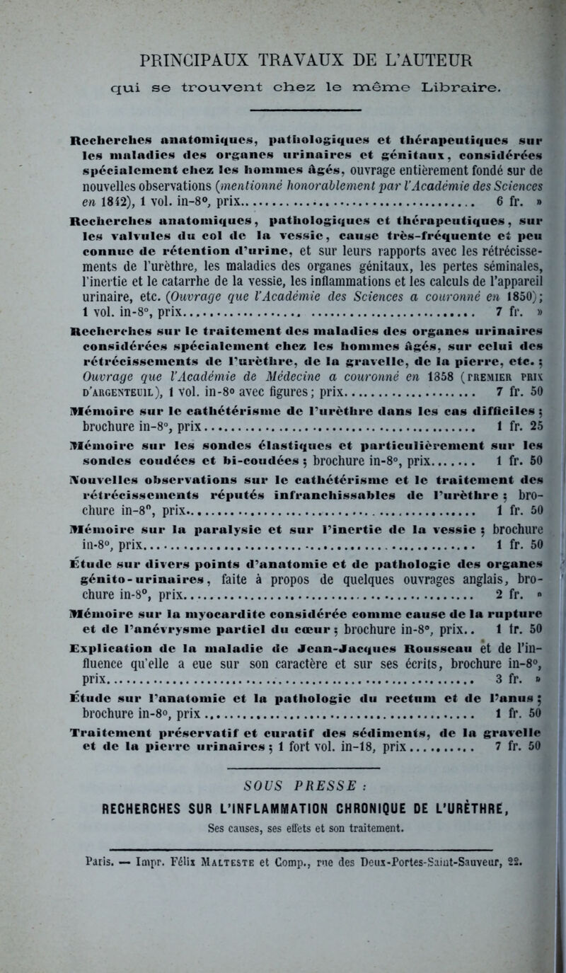 PRINCIPAUX TRAVAUX DE L’AUTEUR qui se trouvent chez le même Libra.ire. Recherche» anatomique», pathologique» et thérapeutique» sur les maladies «les organes urinaire» et génitaux, considérées spécialement chez les homme» âgé», ouvrage entièrement fondé sur de nouvelles observations (mentionné honorablement par l’Académie des Sciences en 1852), 1 vol. in-8®, prix 6 fr. » Recherches anatomiques, pathologique* et thérapeuti«|ue», sur les valvules du col «le la vessie, cause très-fréquente et peu connue de rétention «rurine, et sur leurs rapports avec les rétrécisse- ments de l’urèthre, les maladies des organes génitaux, les pertes séminales, l’inertie et le catarrhe de la vessie, les inflammations et les calculs de l’appareil urinaire, etc. (Ouvrage que l’Académie des Sciences a couronné en 1850); 1 vol. in-8°, prix. 7 fr. » Recherches sur le traitement des maladies des organes urinaires considérées spécialement chez les hommes âgés, sur celui «les rétrécissements «le l'urèthre, «le la gravelle, «le la pierre, etc. 5 Ouvrage que l’Académie de Médecine a couronné en 1358 (tremier prix d'argenteuil), 1 vol. in-8® avec figures; prix 7 fr. 50 mémoire sur le cathétérisme de l’urèthre dans les cas difficiles ; brochure in-8°, prix 1 fr. 25 mémoire sur les sondes élasti«jues et particulièrement sur les sondes coudées et bi-coutiées ; brochure in-8°, prix 1 fr. 50 Nouvelles observations sur le cathétérisme et le traitement «les rétrécissements réputés infranchissables «le l’urèthre ; bro- chure in-8°, prix 1 fr. 50 mémoire sur la paralysie et sur l’inertie «le la vessie ; brochure in-8°, prix 1 fr. 50 Étude sur «livers points d’anatomie et de pathologie «les organes génito-urinaires, faite à propos de quelques ouvrages anglais, bro- chure in-8°, prix 2 fr. » mémoire sur la myocardite considérée comme cause de la rupture et «le l’anévrysme partiel du cœur ; brochure in-8°, prix.. 1 tr. 50 Explication de la maladie de Jean-Jacques Rousseau et de l’in- fluence qu’elle a eue sur son caractère et sur ses écrits, brochure in-8°, prix 3 fr. » Étude sur l’anatomie et la pathologie du rectum et «1e l’anus ; brochure in-8», prix 1 fr. 50 Traitement préservatif et curatif des sédiments, «le la gravelle et «1e la pierre urinaires; 1 fort vol. in-18, prix 7 fr. 50 SOUS PRESSE : RECHERCHES SUR L’INFLAMMATION CHRONIQUE DE L’URÈTHRE, Ses causes, ses effets et son traitement. Paris. — Impr. Félix Malteste et Comp., rue des Deux-Portes-Saint-Sauveur, 22.