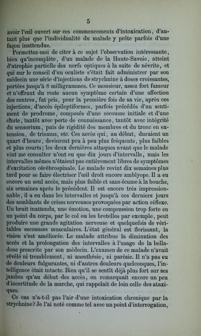 avoir l’œil ouvert sur ces commencements d’intoxication, d’au- tant plus que l’individualité du malade y prête parfois d’une façon inattendue. Permettez-moi de citer à ce sujet l’observation intéressante, bien qu’incomplète, d’un malade de la Haute-Savoie, atteint d’atrophie partielle des nerfs optiques à la suite de névrite, et qui sur le conseil d’un oculiste s’était fait administrer par son médecin une série d’injections de strychnine à doses croissantes, portées jusqu’à 8 milligrammes. Ce monsieur, assez fort fumeur et n’offrant du reste aucun symptôme certain d’une affection des centres, fut pris, pour la première fois de sa vie, après ces injections, d’accès épileptiformes, parfois précédés d’un senti- ment de prodrome, composés d’une secousse initiale et d’une chute, tantôt avec perte de connaissance, tantôt avec intégrité du sensorium, puis de rigidité des membres et du tronc en ex- tension, de trismus, etc. Ces accès qui, au début, duraient un quart d’heure, devinrent peu à peu plus fréquents, plus faibles et plus courts ; les deux dernières attaques avant que le malade vint me consulter n’ont eu que dix jours d’intervalle, mais les intervalles mêmes n’étaient pas entièrement libres de symptômes d’excitation cérébrospinale. Le malade revint dix semaines plus tard pour se faire électriser l’œil droit encore amblyope. Il a eu encore un seul accès, mais plus faible et sans écume à la bouche, six semaines après le précédent. Il est encore très impression- nable , il a eu dans les intervalles et jusqu’à ces derniers jours des semblants de crises nerveuses provoquées par action réflexe. Un bruit inattendu, une émotion, une compression trop forte en un point du corps, par le col ou les bretelles par exemple, peut produire une grande agitation nerveuse et quelquefois de véri- tables secousses musculaires. L’état général est florissant, la vision s’est améliorée. Le malade attribue la diminution des accès et la prolongation des intervalles à l’usage de la bella- done prescrite par son médecin. L’examen de ce malade n’avait révélé ni tremblement, ni anesthésie, ni parésie. 11 n’a pas eu de douleurs fulgurantes, ni d’autres douleurs quelconques, l’in- telligence était intacte. Bien qu’il se sentît déjà plus fort sur ses jambes qu’au début des accès, on remarquait encore un peu d’incertitude de la marche, qui rappelait de loin celle des ataxi- ques. Ce cas n’a-t-il pas l’air d’une intoxication chronique par la strychnine? Je l’ai noté comme tel avec un point d’interrogation,