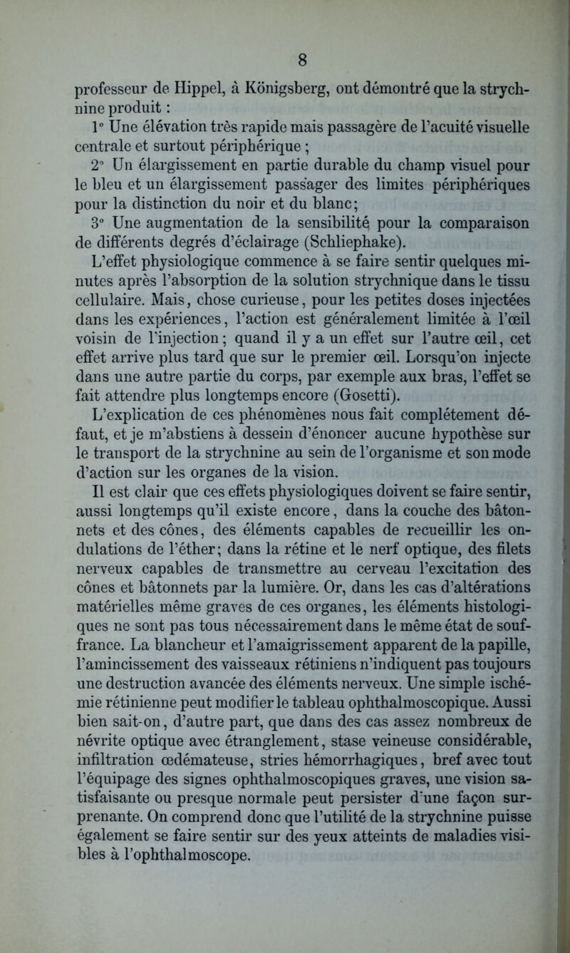 professeur de Hippel, à Konigsberg, ont démontré que la strych- nine produit : 1° Une élévation très rapide mais passagère de l’acuité visuelle centrale et surtout périphérique ; 2° Un élargissement en partie durable du champ visuel pour le bleu et un élargissement passager des limites périphériques pour la distinction du noir et du blanc; 3° Une augmentation de la sensibilité pour la comparaison de différents degrés d’éclairage (Schliephake). L’effet physiologique commence à se faire sentir quelques mi- nutes après l’absorption de la solution strychnique dans le tissu cellulaire. Mais, chose curieuse, pour les petites doses injectées dans les expériences, l’action est généralement limitée à l’œil voisin de l’injection ; quand il y a un effet sur l’autre œil, cet effet arrive plus tard que sur le premier œil. Lorsqu’on injecte dans une autre partie du corps, par exemple aux bras, l’effet se fait attendre plus longtemps encore (Grosetti). L’explication de ces phénomènes nous fait complètement dé- faut, et je m’abstiens à dessein d’énoncer aucune hypothèse sur le transport de la strychnine au sein de l’organisme et son mode d’action sur les organes de la vision. Il est clair que ces effets physiologiques doivent se faire sentir, aussi longtemps qu’il existe encore, dans la couche des bâton- nets et des cônes, des éléments capables de recueillir les on- dulations de l’éther; dans la rétine et le nerf optique, des filets nerveux capables de transmettre au cerveau l’excitation des cônes et bâtonnets par la lumière. Or, dans les cas d’altérations matérielles même graves de ces organes, les éléments histologi- ques ne sont pas tous nécessairement dans le même état de souf- france. La blancheur et l’amaigrissement apparent de la papille, l’amincissement des vaisseaux rétiniens n’indiquent pas toujours une destruction avancée des éléments nerveux. Une simple isché- mie rétinienne peut modifier le tableau ophthalmoscopique. Aussi bien sait-on, d’autre part, que dans des cas assez nombreux de névrite optique avec étranglement, stase veineuse considérable, infiltration œdémateuse, stries hémorrhagiques, bref avec tout l’équipage des signes ophthalmoscopiques graves, une vision sa- tisfaisante ou presque normale peut persister d’une façon sur- prenante. On comprend donc que l’utilité de la strychnine puisse également se faire sentir sur des yeux atteints de maladies visi- bles à l’ophthalmoscope.