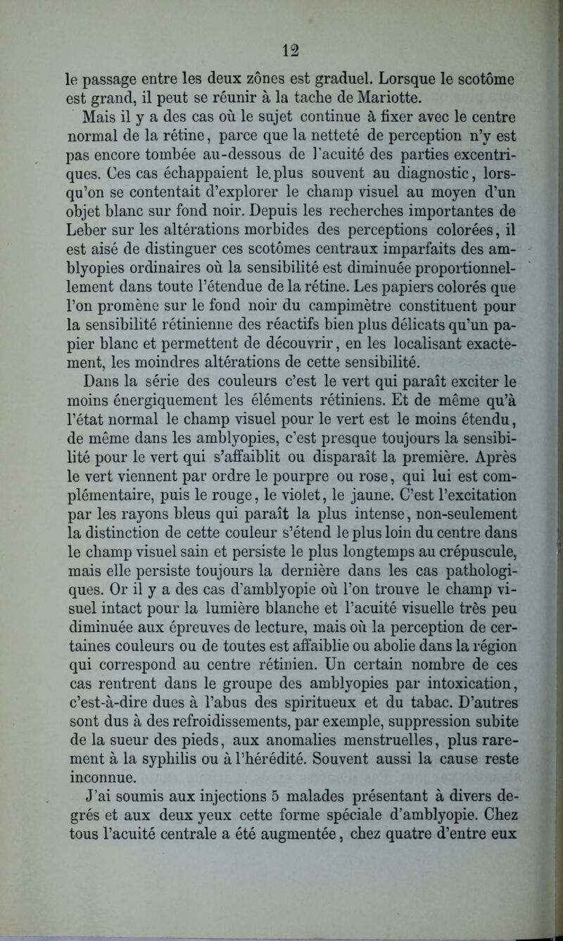 le passage entre les deux zones est graduel. Lorsque le scotôme est grand, il peut se réunir à la tache de Mariotte. Mais il y a des cas où le sujet continue à fixer avec le centre normal de la rétine, parce que la netteté de perception n’y est pas encore tombée au-dessous de l’acuité des parties excentri- ques. Ces cas échappaient le. plus souvent au diagnostic, lors- qu’on se contentait d’explorer le champ visuel au moyen d’un objet blanc sur fond noir. Depuis les recherches importantes de Leber sur les altérations morbides des perceptions colorées, il est aisé de distinguer ces scotômes centraux imparfaits des am- blyopies ordinaires où la sensibilité est diminuée proportionnel- lement dans toute l’étendue de la rétine. Les papiers colorés que l’on promène sur le fond noir du campimètre constituent pour la sensibilité rétinienne des réactifs bien plus délicats qu’un pa- pier blanc et permettent de découvrir, en les localisant exacte- ment, les moindres altérations de cette sensibilité. Dans la série des couleurs c’est le vert qui paraît exciter le moins énergiquement les éléments rétiniens. Et de même qu’à l’état normal le champ visuel pour le vert est le moins étendu, de même dans les amblyopies, c’est presque toujours la sensibi- lité pour le vert qui s’affaiblit ou disparaît la première. Après le vert viennent par ordre le pourpre ou rose, qui lui est com- plémentaire, puis le rouge, le violet, le jaune. C’est l’excitation par les rayons bleus qui paraît la plus intense, non-seulement la distinction de cette couleur s’étend le plus loin du centre dans le champ visuel sain et persiste le plus longtemps au crépuscule, mais elle persiste toujours la dernière dans les cas pathologi- ques. Or il y a des cas d’amblyopie où l’on trouve le champ vi- suel intact pour la lumière blanche et l’acuité visuelle très peu diminuée aux épreuves de lecture, mais où la perception de cer- taines couleurs ou de toutes est affaiblie ou abolie dans la région qui correspond au centre rétinien. Un certain nombre de ces cas rentrent dans le groupe des amblyopies par intoxication, c’est-à-dire dues à l’abus des spiritueux et du tabac. D’autres sont dus à des refroidissements, par exemple, suppression subite de la sueur des pieds, aux anomalies menstruelles, plus rare- ment à la syphilis ou à l’hérédité. Souvent aussi la cause reste inconnue. J’ai soumis aux injections 5 malades présentant à divers de- grés et aux deux yeux cette forme spéciale d’amblyopie. Chez tous l’acuité centrale a été augmentée, chez quatre d’entre eux