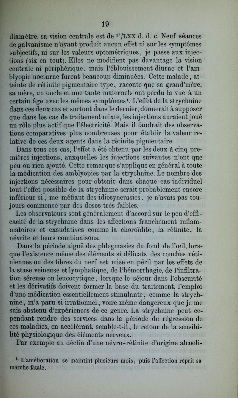 diamètre, sa vision centrale est de l5/LXX d. d. c. Neuf séances de galvanisme n’ayant produit aucun effet ni sur les symptômes subjectifs, ni sur les valeurs optométriques, je passe aux injec- tions (six en tout). Elles ne modifient pas davantage la vision centrale ni périphérique, mais l’éblouissement diurne et l’am- blyopie nocturne furent beaucoup diminuées. Cette malade, at- teinte de rétinite pigmentaire type, raconte que sa grand’mère, sa mère, un oncle et une tante maternels ont perdu la vue à un certain âge avec les mêmes symptômes1. L’effet de la strychnine dans ces deux cas et surtout dans le dernier, donnerait à supposer que dans les cas de traitement mixte, les injections auraient joué un rôle plus actif que l’électricité. Mais il faudrait des observa- tions comparatives plus nombreuses pour établir la valeur re- lative de ces deux agents dans la rétinite pigmentaire. Dans tous ces cas, l’effet a été obtenu par les deux à cinq pre- mières injections, auxquelles les injections suivantes n’ont que peu ou rien ajouté. Cette remarque s’applique en général à toute la médication des amblyopies par la strychnine. Le nombre des injections nécessaires pour obtenir dans chaque cas individuel tout l’effet possible de la strychnine serait probablement encore inférieur si, me méfiant des idiosyncrasies , je n’avais pas tou- jours commencé par des doses très faibles. Les observateurs sont généralement d’accord sur le peu d’effi- cacité de la strychnine dans les affections franchement inflam- matoires et exsudatives comme la choroïdite, la rétinite, la névrite et leurs combinaisons. Dans la période aiguë des phlegmasies du fond de l’œil, lors- que l’existence même des éléments si délicats des couches réti- niennes ou des fibres du nerf est mise en péril par les effets de la stase veineuse et lymphatique, de l’hémorrhagie, de l’infiltra- tion séreuse on leucocytique, lorsque le séjour dans l’obscurité et les dérivatifs doivent former la base du traitement, l’emploi d’une médication essentiellement stimulante, comme la strych- nine, m’a paru si irrationnel, voire même dangereux que je me suis abstenu d’expériences de ce genre. La strychnine peut ce- pendant rendre des services dans la période de régression de ces maladies, en accélérant, semble-t-il, le retour de la sensibi- lité physiologique des éléments nerveux. Par exemple au déclin d’une névro-rétinite d’origine alcooli- 1 L’amélioration se maintint plusieurs mois, puis l’affection reprit sa marche fatale.