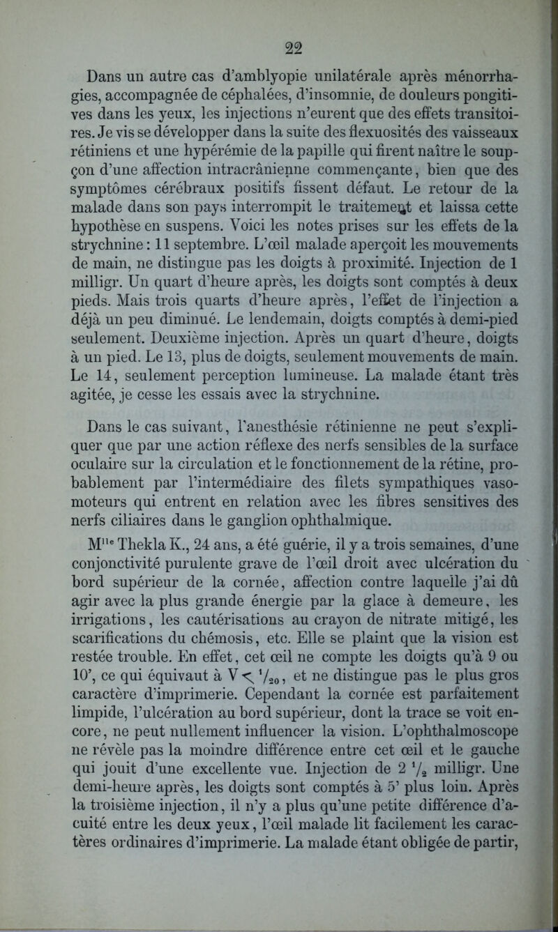 Dans un autre cas d’amblyopie unilatérale après ménorrha- gies, accompagnée de céphalées, d’insomnie, de douleurs pongiti- ves dans les yeux, les injections n’eurent que des effets transitoi- res. Je vis se développer dans la suite des flexuosités des vaisseaux rétiniens et une hypérémie de la papille qui firent naître le soup- çon d’une affection intracrânienne commençante, bien que des symptômes cérébraux positifs fissent défaut. Le retour de la malade dans son pays interrompit le traitement et laissa cette hypothèse en suspens. Voici les notes prises sur les effets de la strychnine : 11 septembre. L’œil malade aperçoit les mouvements de main, ne distingue pas les doigts à proximité. Injection de 1 milligr. Un quart d’heure après, les doigts sont comptés à deux pieds. Mais trois quarts d’heure après, l’effet de l’injection a déjà un peu diminué. Le lendemain, doigts comptés à demi-pied seulement. Deuxième injection. Après un quart d’heure, doigts à un pied. Le 13, plus de doigts, seulement mouvements de main. Le 14, seulement perception lumineuse. La malade étant très agitée, je cesse les essais avec la strychnine. Dans le cas suivant, l’anesthésie rétinienne ne peut s’expli- quer que par une action réflexe des nerfs sensibles de la surface oculaire sur la circulation et le fonctionnement de la rétine, pro- bablement par l’intermédiaire des filets sympathiques vaso- moteurs qui entrent en relation avec les fibres sensitives des nerfs ciliaires dans le ganglion ophthalmique. M,,e Thekla K., 24 ans, a été guérie, il y a trois semaines, d’une conjonctivité purulente grave de l’œil droit avec ulcération du bord supérieur de la cornée, affection contre laquelle j’ai dû agir avec la plus grande énergie par la glace à demeure, les irrigations, les cautérisations au crayon de nitrate mitigé, les scarifications du chémosis, etc. Elle se plaint que la vision est restée trouble. En effet, cet œil ne compte les doigts qu’à 9 ou 10’, ce qui équivaut à Vt; Vso? ne distingue pas le plus gros caractère d’imprimerie. Cependant la cornée est parfaitement limpide, l’ulcération au bord supérieur, dont la trace se voit en- core , ne peut nullement influencer la vision. L’ophthalmoscope ne révèle pas la moindre différence entre cet œil et le gauche qui jouit d’une excellente vue. Injection de 2 */2 milligr. Une demi-heure après, les doigts sont comptés à 5’ plus loin. Après la troisième injection, il n’y a plus qu’une petite différence d’a- cuité entre les deux yeux, l’œil malade lit facilement les carac- tères ordinaires d’imprimerie. La malade étant obligée de partir,