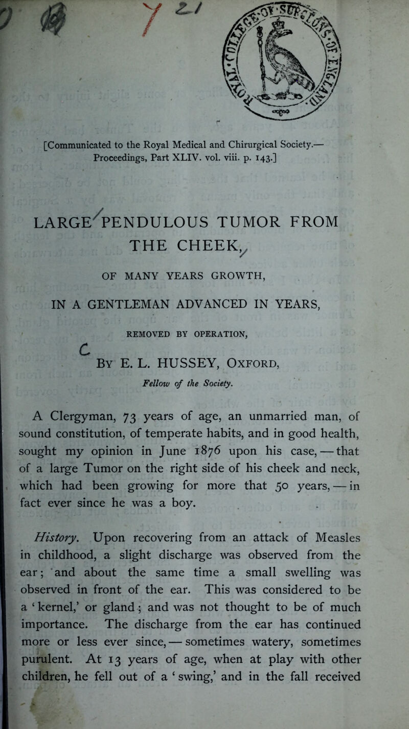 [Communicated to the Royal Medical and Chirurgical Society.— Proceedings, Part XLIV. vol. viii. p. 143.] LARGE/PENDULOUS TUMOR FROM THE CHEEKX OF MANY YEARS GROWTH, IN A GENTLEMAN ADVANCED IN YEARS, REMOVED BY OPERATION, c By E. L. HUSSEY, Oxford, Fellow of the Society. A Clergyman, 73 years of age, an unmarried man, of sound constitution, of temperate habits, and in good health, sought my opinion in June 1876 upon his case, — that of a large Tumor on the right side of his cheek and neck, which had been growing for more that 50 years, — in fact ever since he was a boy. History. Upon recovering from an attack of Measles in childhood, a slight discharge was observed from the ear; and about the same time a small swelling was observed in front of the ear. This was considered to be a * kernel,’ or gland; and was not thought to be of much importance. The discharge from the ear has continued more or less ever since, — sometimes watery, sometimes purulent. At 13 years of age, when at play with other children, he fell out of a ‘ swing,’ and in the fall received