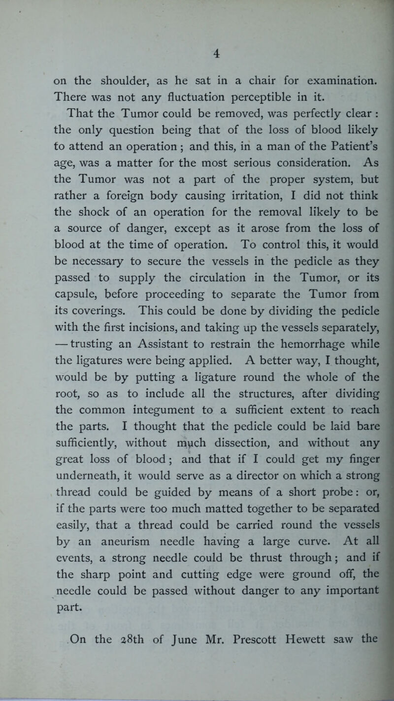 on the shoulder, as he sat in a chair for examination. There was not any fluctuation perceptible in it. That the Tumor could be removed, was perfectly clear : the only question being that of the loss of blood likely to attend an operation ; and this, in a man of the Patient’s age, was a matter for the most serious consideration. As the Tumor was not a part of the proper system, but rather a foreign body causing irritation, I did not think the shock of an operation for the removal likely to be a source of danger, except as it arose from the loss of blood at the time of operation. To control this, it would be necessary to secure the vessels in the pedicle as they passed to supply the circulation in the Tumor, or its capsule, before proceeding to separate the Tumor from its coverings. This could be done by dividing the pedicle with the first incisions, and taking up the vessels separately, — trusting an Assistant to restrain the hemorrhage while the ligatures were being applied. A better way, I thought, would be by putting a ligature round the whole of the root, so as to include all the structures, after dividing the common integument to a sufficient extent to reach the parts. I thought that the pedicle could be laid bare sufficiently, without much dissection, and without any great loss of blood; and that if I could get my finger underneath, it would serve as a director on which a strong thread could be guided by means of a short probe: or, if the parts were too much matted together to be separated easily, that a thread could be carried round the vessels by an aneurism needle having a large curve. At all events, a strong needle could be thrust through; and if the sharp point and cutting edge were ground off, the needle could be passed without danger to any important part. On the 28th of June Mr. Prescott Hewett saw the