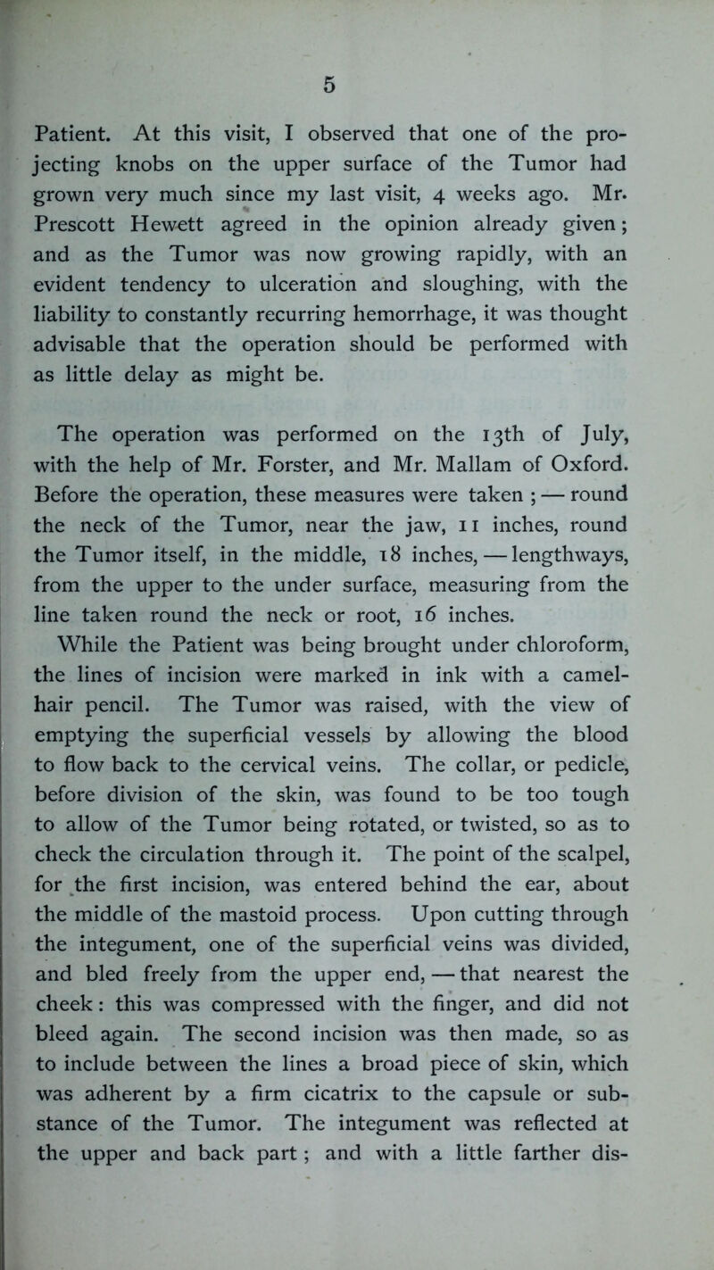 Patient. At this visit, I observed that one of the pro- jecting knobs on the upper surface of the Tumor had grown very much since my last visit, 4 weeks ago. Mr. Prescott Hewott agreed in the opinion already given; and as the Tumor was now growing rapidly, with an evident tendency to ulceration and sloughing, with the liability to constantly recurring hemorrhage, it was thought advisable that the operation should be performed with as little delay as might be. The operation was performed on the 13th of July, with the help of Mr. Forster, and Mr. Mallam of Oxford. Before the operation, these measures were taken ; — round the neck of the Tumor, near the jaw, 11 inches, round the Tumor itself, in the middle, 18 inches, — lengthways, from the upper to the under surface, measuring from the line taken round the neck or root, 16 inches. While the Patient was being brought under chloroform, the lines of incision were marked in ink with a camel- hair pencil. The Tumor was raised, with the view of emptying the superficial vessels by allowing the blood to flow back to the cervical veins. The collar, or pedicle, before division of the skin, was found to be too tough to allow of the Tumor being rotated, or twisted, so as to check the circulation through it. The point of the scalpel, for the first incision, was entered behind the ear, about the middle of the mastoid process. Upon cutting through the integument, one of the superficial veins was divided, and bled freely from the upper end, — that nearest the cheek: this was compressed with the finger, and did not bleed again. The second incision was then made, so as to include between the lines a broad piece of skin, which was adherent by a firm cicatrix to the capsule or sub- stance of the Tumor. The integument was reflected at the upper and back part; and with a little farther dis-