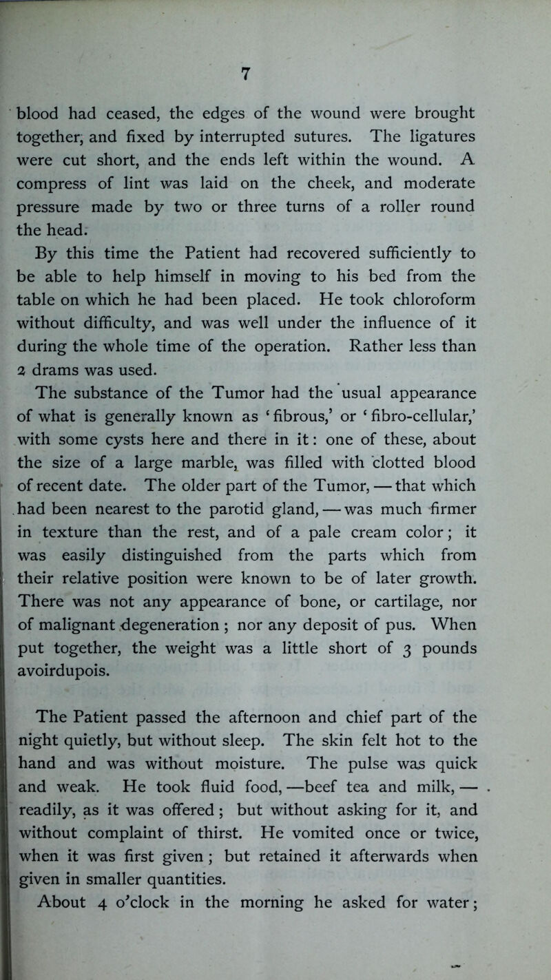 blood had ceased, the edges of the wound were brought together, and fixed by interrupted sutures. The ligatures were cut short, and the ends left within the wound. A compress of lint was laid on the cheek, and moderate pressure made by two or three turns of a roller round the head. By this time the Patient had recovered sufficiently to be able to help himself in moving to his bed from the table on which he had been placed. He took chloroform without difficulty, and was well under the influence of it during the whole time of the operation. Rather less than 2 drams was used. The substance of the Tumor had the usual appearance of what is generally known as ‘ fibrous,’ or ‘ fibro-cellular,’ with some cysts here and there in it: one of these, about the size of a large marble, was filled with clotted blood of recent date. The older part of the Tumor, —that which . had been nearest to the parotid gland, — was much firmer in texture than the rest, and of a pale cream color; it was easily distinguished from the parts which from their relative position were known to be of later growth. There was not any appearance of bone, or cartilage, nor of malignant degeneration ; nor any deposit of pus. When put together, the weight was a little short of 3 pounds avoirdupois. The Patient passed the afternoon and chief part of the night quietly, but without sleep. The skin felt hot to the hand and was without moisture. The pulse was quick and weak. He took fluid food, —beef tea and milk, — readily, as it was offered; but without asking for it, and without complaint of thirst. He vomited once or twice, when it was first given ; but retained it afterwards when given in smaller quantities. About 4 o'clock in the morning he asked for water;