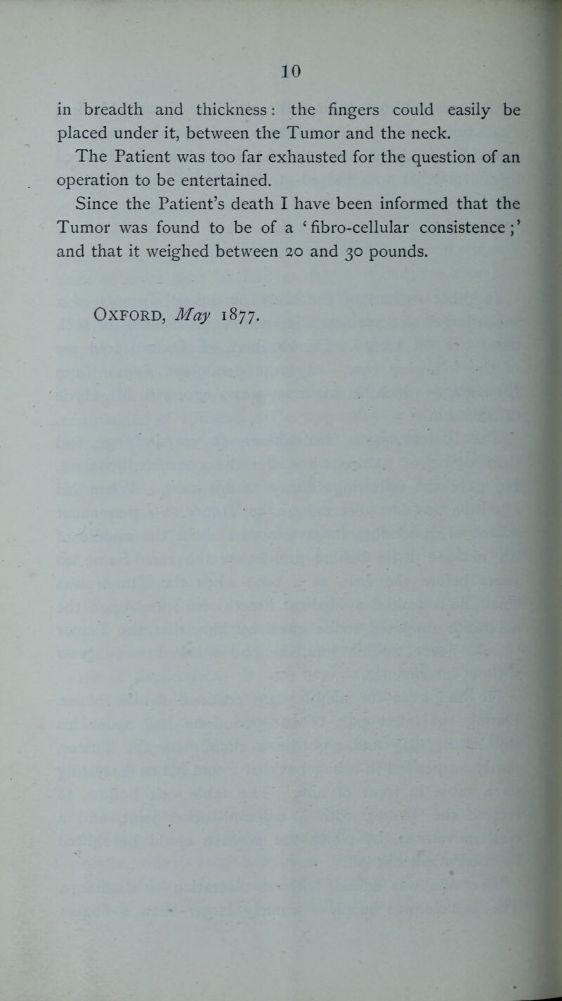 in breadth and thickness: the fingers could easily be placed under it, between the Tumor and the neck. The Patient was too far exhausted for the question of an operation to be entertained. Since the Patient’s death I have been informed that the Tumor was found to be of a ‘ fibro-cellular consistence;’ and that it weighed between 20 and 30 pounds. Oxford, May 1877.