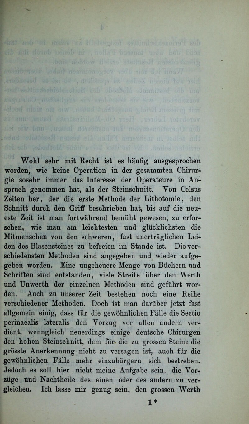 Wohl sehr mit Recht ist es häufig ausgesprochen worden, wie keine Operation in der gesammten Chirur- gie sosehr immer das Interesse der Operateure in An- spruch genommen hat, als der Steinschnitt. Von Celsus Zeiten her, der die erste Methode der Lithotomie, den Schnitt durch den Griff beschrieben hat, bis auf die neu- este Zeit ist man fortwährend bemüht gewesen, zu erfor- schen, wie man am leichtesten und glücklichsten die Mitmenschen von den schweren, fast unerträglichen Lei- den des Blasensteines zu befreien im Stande ist. Die ver- schiedensten Methoden sind angegeben und wieder aufge- geben worden. Eine ungeheuere Menge von Büchern und Schriften sind entstanden, viele Streite über den Werth und Unwerth der einzelnen Methoden sind geführt wor- den. Auch zu unserer Zeit bestehen noch eine Reihe verschiedener Methoden. Doch ist man darüber jetzt fast allgemein einig, dass für die gewöhnlichen Fälle die Sectio perinaealis lateralis den Vorzug vor allen andern ver- dient, wenngleich neuerdings einige deutsche Chirurgen den hohen Steinschnitt, dem für- die zu grossen Steine die grösste Anerkennung nicht zu versagen ist, auch für die gewöhnlichen Fälle mehr einzubürgern sich bestreben. Jedoch es soll hier nicht meine Aufgabe sein, die Vor- züge und Nachtheile des einen oder des andern zu ver- gleichen. Ich lasse mir genug sein, den grossen Werth 1*