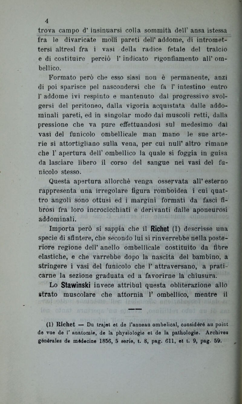 trova campo d’ insinuarsi colla sommità dell’ ansa istessa fra le divaricate molli pareti dell’ addome, di intromet- tersi altresì fra i vasi della radice fetale del tralcio e di costituire perciò 1’ indicato rigonfiamento all* ora- bellico. Formato però che esso siasi non è permanente, anzi di poi sparisce pel nascondersi che fa 1* intestino entro 1* addome ivi respinto e mantenuto dal progressivo svol- gersi del peritoneo, dalla vigoria acquistata dalle addo- minali pareti, ed in singoiar modo dai muscoli retti, dalla pressione che va pure effettuandosi sul medesimo dai vasi del funicolo ombelicale man mano le sue arte- rie si attortigliano sulla vena, per cui nuli’ altro rimane che 1’ apertura dell’ ombelico la quale si foggia in guisa da lasciare libero il corso del sangue nei vasi del fu- nicolo stesso. Questa apertura allorché venga osservata all’ esterno rappresenta una irregolare figura romboidea i cui quat- tro angoli sono ottusi ed i margini formati da fasci fi- brosi fra loro incrocicchiati e derivanti dalle aponeurosi addominali. Importa però si sappia che il Richet (1) descrisse una specie di sfintere, che secondo lui si rinverrebbe nella poste- riore regione dell’ anello ombelicale costituito da fibre elastiche, e che varrebbe dopo la nascita del bambino, a stringere i vasi del funicolo che 1* attraversano, a prati - carne la sezione graduata ed a favorirne la chiusura. Lo Stawinski invece attribuì questa obliterazione allo strato muscolare che attornia 1* ombelico, mentre il (1) Richet — Da trajet et de l’anneau ombelical, considéró au point de vue de 1* anatomie, de la physiologie et de la pathologie. Archives gónórales de médecine 1856, 5 serie, t. 8, pag. 611, et t. 9, pag. 59.