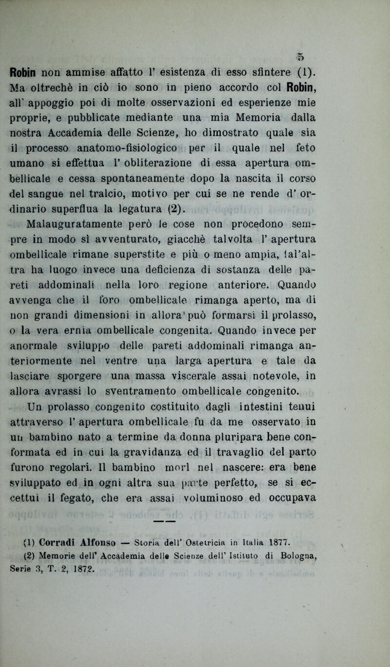 Robin non ammise affatto P esistenza di esso sfintere (1). Ma oltreché in ciò io sono in pieno accordo col Robin, all1 2 appoggio poi di molte osservazioni ed esperienze mie proprie, e pubblicate mediante una mia Memoria dalla nostra Accademia delle Scienze, ho dimostrato quale sia il processo anatomo-fisiologico per il quale nel feto umano si effettua P obliterazione di essa apertura om- bellicale e cessa spontaneamente dopo la nascita il corso del sangue nel tralcio, motivo per cui se ne rende d’ or- dinario superflua la legatura (2). Malauguratamente però le cose non procedono sem- pre in modo sì avventurato, giacché talvolta P apertura ombelicale rimane superstite e più o meno ampia, taì’al- tra ha luogo invece una deficienza di sostanza delle pa- reti addominali nella loro regione anteriore. Quando avvenga che il foro ombellicale rimanga aperto, ma di non grandi dimensioni in allora’può formarsi il prolasso, o la vera ernia ombellicale congenita. Quando invece per anormale sviluppo delle pareti addominali rimanga an- teriormente nel ventre una larga apertura e tale da lasciare sporgere una massa viscerale assai notevole, in allora avrassi lo sventramento ombellicale congenito. Un prolasso congenito costituito dagli intestini tenui attraverso P apertura ombellicale fu da me osservato in un bambino nato a termine da donna pluripara bene con- formata ed in cui la gravidanza ed il travaglio del parto furono regolari. 11 bambino morì nel nascere: era bene sviluppato ed in ogni altra sua parte perfetto, se si ec- cettui il fegato, che era assai voluminoso ed occupava (1) Corradi Alfonso — Storia dell’ Ostetricia in Italia 1877. (2) Memorie dell’ Accademia delle Scienze dell’ Istituto di Bologna, Serie 3, T. 2, 1872.