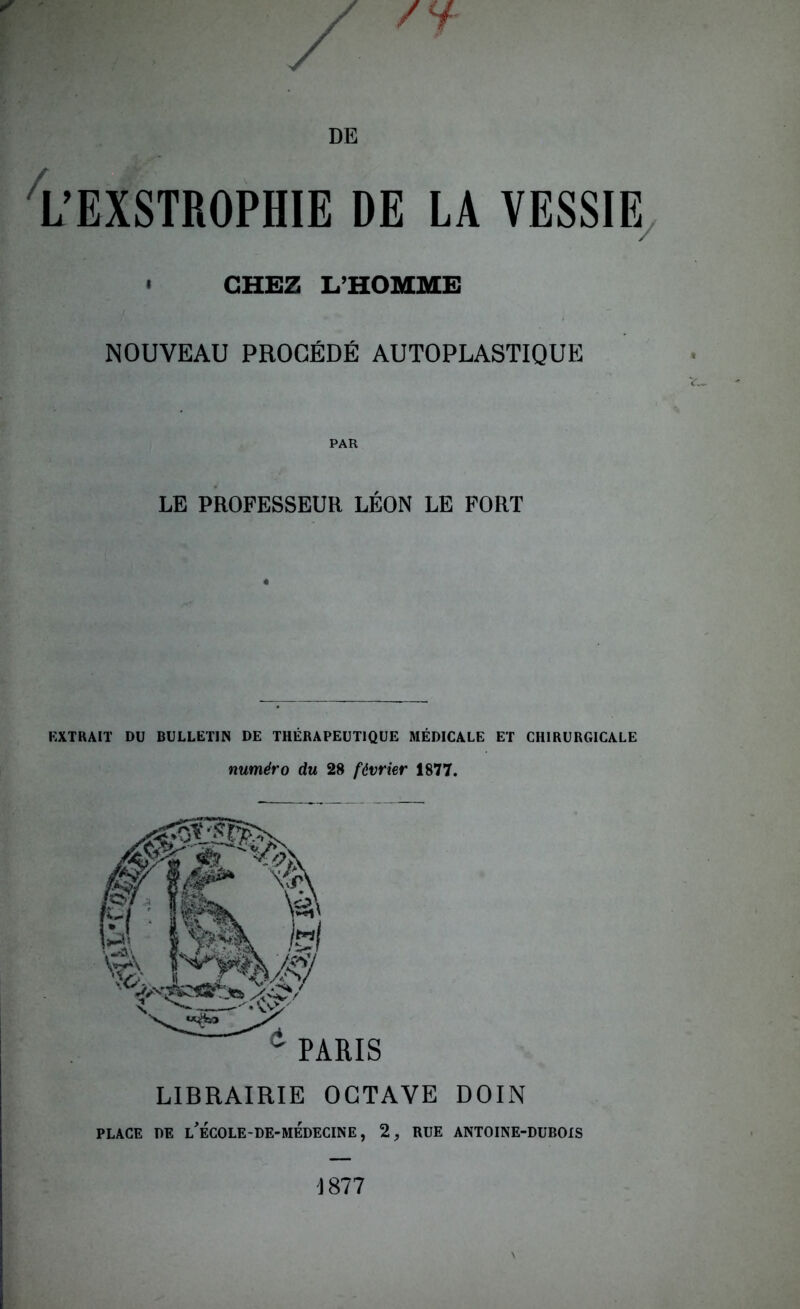 L’EXSTROPHIE DE LA VESSIE » CHEZ L’HOMME NOUVEAU PROCÉDÉ AUTOPLASTIQUE PAR LE PROFESSEUR LÉON LE FORT EXTRAIT DU BULLETIN DE THÉRAPEUTIQUE MÉDICALE ET CHIRURGICALE numéro du 28 février 1877. LIBRAIRIE OCTAVE DOIN PLACE DE l’ÉCOLE-DE-MEDECINE, 2, RUE ANTOINE-DUBOIS