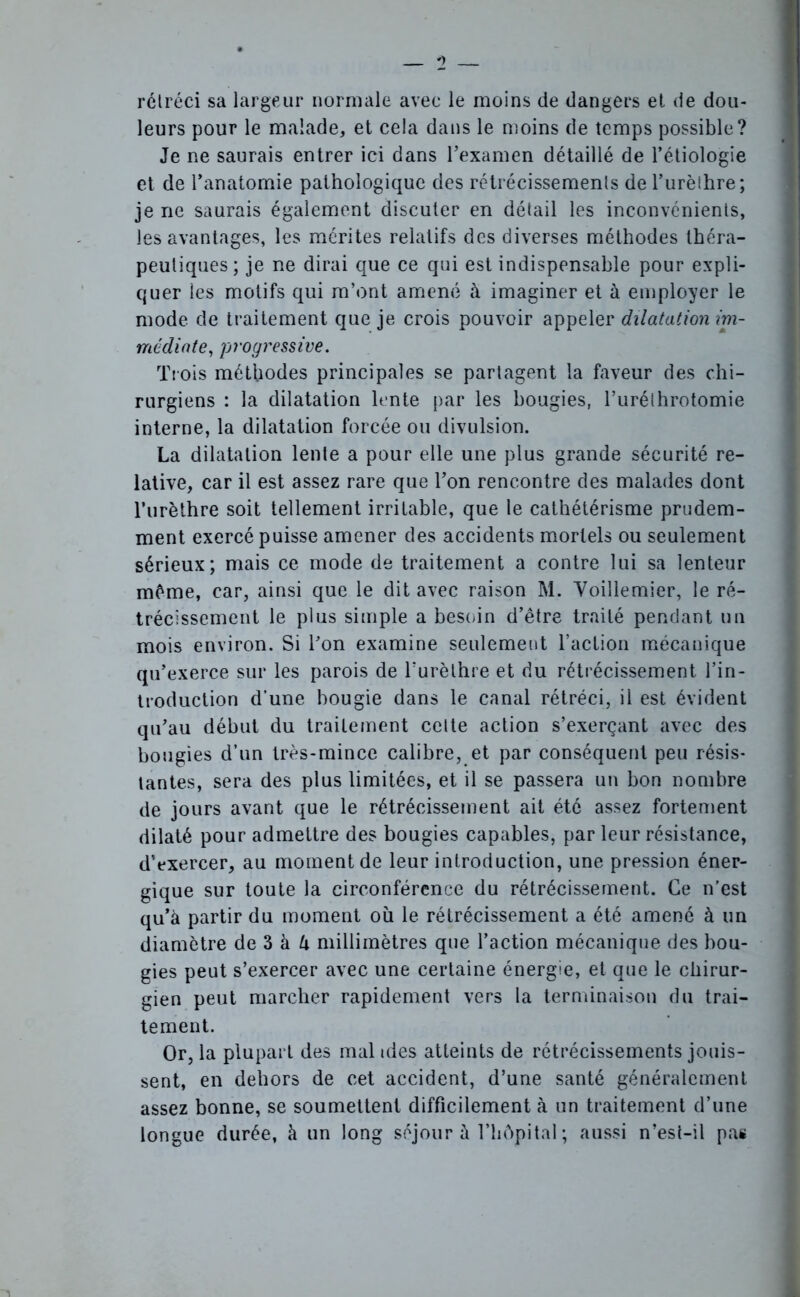 rétréci sa largeur normale avec le moins de dangers et de dou- leurs pour le malade, et cela dans le moins de temps possible? Je ne saurais entrer ici dans l’examen détaillé de l’étiologie et de l’anatomie pathologique des rétrécissements de l’urèthre; je ne saurais également discuter en détail les inconvénients, les avantages, les mérites relatifs des diverses méthodes théra- peutiques; je ne dirai que ce qui est indispensable pour expli- quer tes motifs qui m’ont amené à imaginer et à employer le mode, de traitement que je crois pouvoir appeler dilatation im- médiate, progressive. Trois méthodes principales se partagent la faveur des chi- rurgiens : la dilatation lente par les bougies, l’uréthrotomie interne, la dilatation forcée ou divulsion. La dilatation lente a pour elle une plus grande sécurité re- lative, car il est assez rare que l’on rencontre des malades dont l’urèthre soit tellement irritable, que le cathétérisme prudem- ment exercé puisse amener des accidents mortels ou seulement sérieux; mais ce mode de traitement a contre lui sa lenteur même, car, ainsi que le dit avec raison M. Yoillemier, le ré- trécissement le plus simple a besoin d’être traité pendant un mois environ. Si l’on examine seulement l’action mécanique qu’exerce sur les parois de l’urèthre et du rétrécissement l’in- troduction d’une bougie dans le canal rétréci, il est évident qu’au début du traitement cette action s’exerçant avec des bougies d’un très-mince calibre, et par conséquent peu résis- tantes, sera des plus limitées, et il se passera un bon nombre de jours avant que le rétrécissement ait été assez fortement dilaté pour admettre des bougies capables, par leur résistance, dVxercer, au moment de leur introduction, une pression éner- gique sur toute la circonférence du rétrécissement. Ce n’est qu’à partir du moment où le rétrécissement a été amené à un diamètre de 3 à à millimètres que l’action mécanique des bou- gies peut s’exercer avec une certaine énergie, et que le chirur- gien peut marcher rapidement vers la terminaison du trai- tement. Or, la plupart des mal ides atteints de rétrécissements jouis- sent, en dehors de cet accident, d’une santé généralement assez bonne, se soumettent difficilement à un traitement d’une longue durée, à un long séjour à l’hôpital ; aussi n’est-il pas