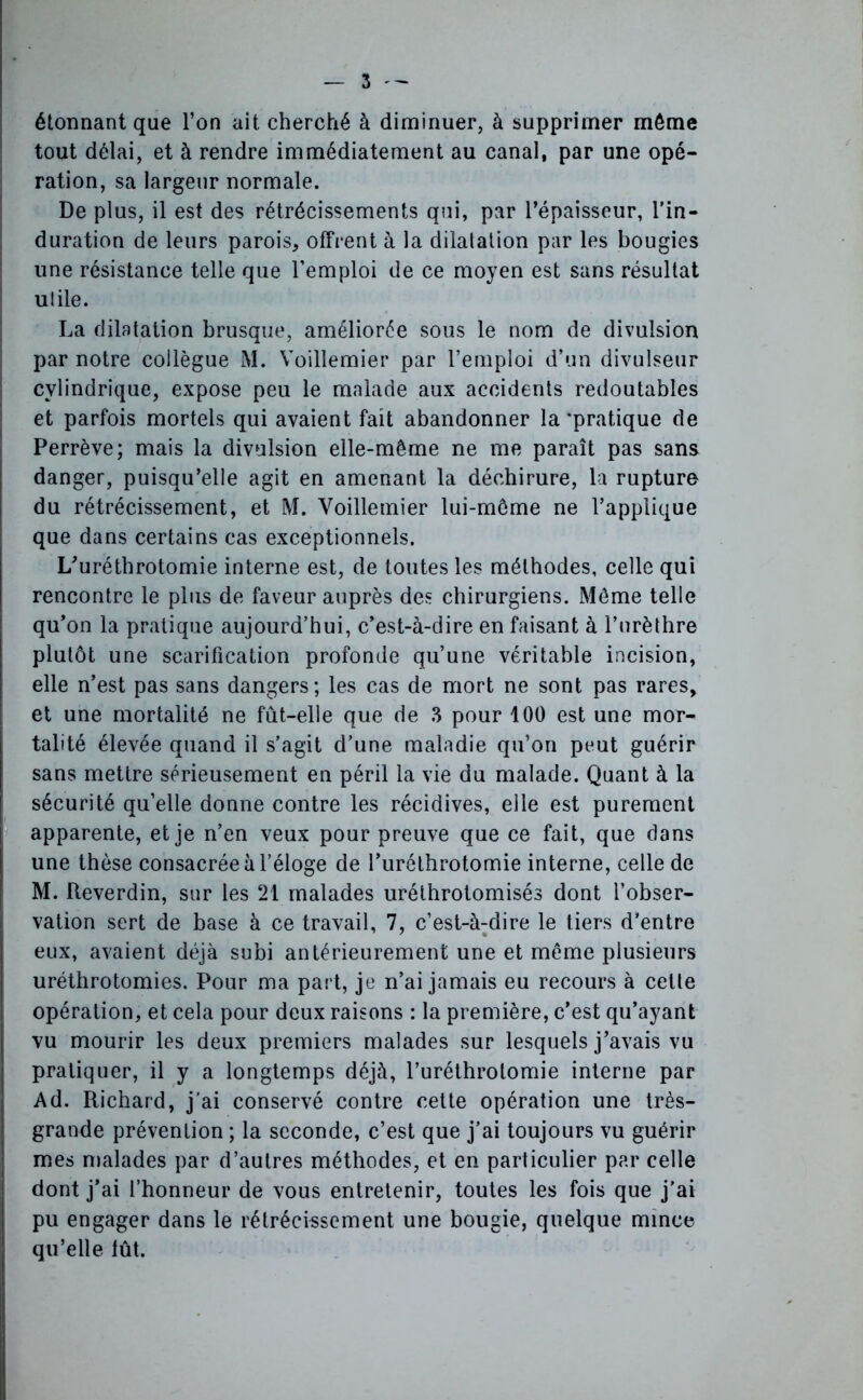 étonnant que l’on ait cherché à diminuer, à supprimer même tout délai, et à rendre immédiatement au canal, par une opé- ration, sa largeur normale. De plus, il est des rétrécissements qui, par l’épaisseur, l’in- duration de leurs parois, offrent à la dilatation par les bougies une résistance telle que l’emploi de ce moyen est sans résultat utile. La dilatation brusque, améliorée sous le nom de divulsion par notre collègue i\l. Yoillemier par l’emploi d’un divulseur cylindrique, expose peu le malade aux accidents redoutables et parfois mortels qui avaient fait abandonner la‘pratique de Perrève; mais la divulsion elle-même ne me paraît pas sans danger, puisqu’elle agit en amenant la déchirure, la rupture du rétrécissement, et M. Voillemier lui-même ne l’applique que dans certains cas exceptionnels. L’urétbrotomie interne est, de toutes les méthodes, celle qui rencontre le plus de faveur auprès des chirurgiens. Même telle qu’on la pratique aujourd’hui, c’est-à-dire en faisant à l’urèthre plutôt une scarification profonde qu’une véritable incision, elle n’est pas sans dangers ; les cas de mort ne sont pas rares, et une mortalité ne fut-elle que de 3 pour 100 est une mor- talité élevée quand il s’agit d’une maladie qu’on peut guérir sans mettre sérieusement en péril la vie du malade. Quant à la sécurité qu’elle donne contre les récidives, elle est purement apparente, et je n’en veux pour preuve que ce fait, que dans une thèse consacrée à l’éloge de l’uréthrotomie interne, celle de M. fteverdin, sur les 21 malades uréthrotomisés dont l’obser- vation sert de base à ce travail, 7, c’est-à-dire le tiers d’entre eux, avaient déjà subi antérieurement une et même plusieurs uréthrotomies. Pour ma part, je n’ai jamais eu recours à cette opération, et cela pour deux raisons : la première, c’est qu’ayant vu mourir les deux premiers malades sur lesquels j’avais vu pratiquer, il y a longtemps déjà, l’uréthrolomie interne par Ad. Richard, j’ai conservé contre cette opération une très- grande prévention ; la seconde, c’est que j’ai toujours vu guérir mes malades par d’autres méthodes, et en particulier par celle dont j’ai l’honneur de vous entretenir, toutes les fois que j'ai pu engager dans le rétrécissement une bougie, quelque mince qu’elle fût.