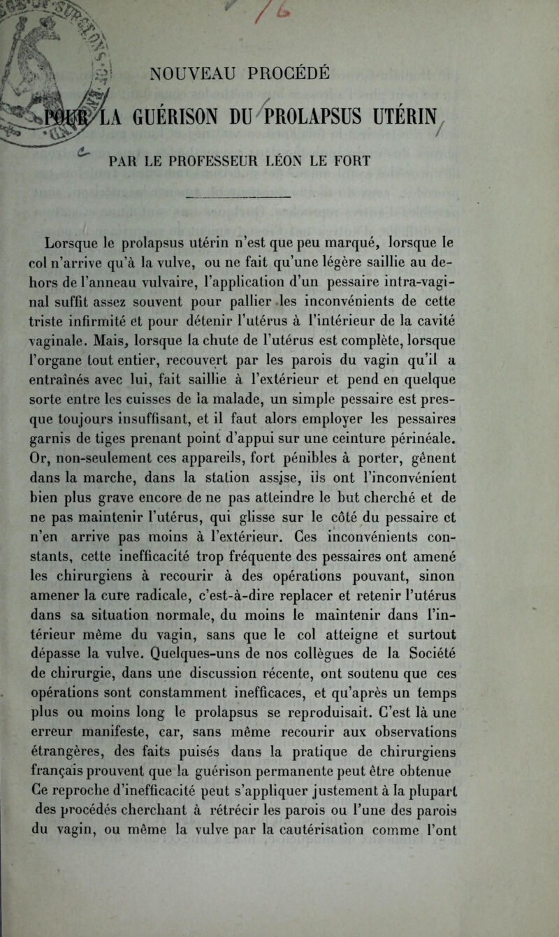 NOUVEAU PROCÉDÉ /d GUERISON DU PROLAPSUS UTERIN / PAR LE PROFESSEUR LÉON LE FORT Lorsque le prolapsus utérin n’est que peu marqué, lorsque le col n’arrive qu’à la vulve, ou ne fait qu’une légère saillie au de- hors de l’anneau vulvaire, l’application d’un pessaire intra-vagi- nal suffit assez souvent pour pallier des inconvénients de cette triste infirmité et pour détenir l’utérus à l’intérieur de la cavité vaginale. Mais, lorsque la chute de l’utérus est complète, lorsque l’organe tout entier, recouvert par les parois du vagin qu’il a entraînés avec lui, fait saillie à l’extérieur et pend en quelque sorte entre les cuisses de la malade, un simple pessaire est pres- que toujours insuffisant, et il faut alors employer les pessaires garnis de tiges prenant point d’appui sur une ceinture périnéale. Or, non-seulement ces appareils, fort pénibles à porter, gênent dans la marche, dans la stalion assjse, iis ont l’inconvénient bien plus grave encore de ne pas atteindre le but cherché et de ne pas maintenir l’utérus, qui glisse sur le côté du pessaire et n’en arrive pas moins à l’extérieur. Ces inconvénients con- stants, cette inefficacité trop fréquente des pessaires ont amené les chirurgiens à recourir à des opérations pouvant, sinon amener la cure radicale, c’est-à-dire replacer et retenir l’utérus dans sa situation normale, du moins le maintenir dans l’in- térieur même du vagin, sans que le col atteigne et surtout dépasse la vulve. Quelques-uns de nos collègues de la Société de chirurgie, dans une discussion récente, ont soutenu que ces opérations sont constamment inefficaces, et qu’après un temps plus ou moins long le prolapsus se reproduisait. C’est là une erreur manifeste, car, sans même recourir aux observations étrangères, des faits puisés dans la pratique de chirurgiens français prouvent que la guérison permanente peut être obtenue Ce reproche d’inefficacité peut s’appliquer justement à la plupart des procédés cherchant à rétrécir les parois ou l’une des parois du vagin, ou même la vulve par la cautérisation comme l’ont