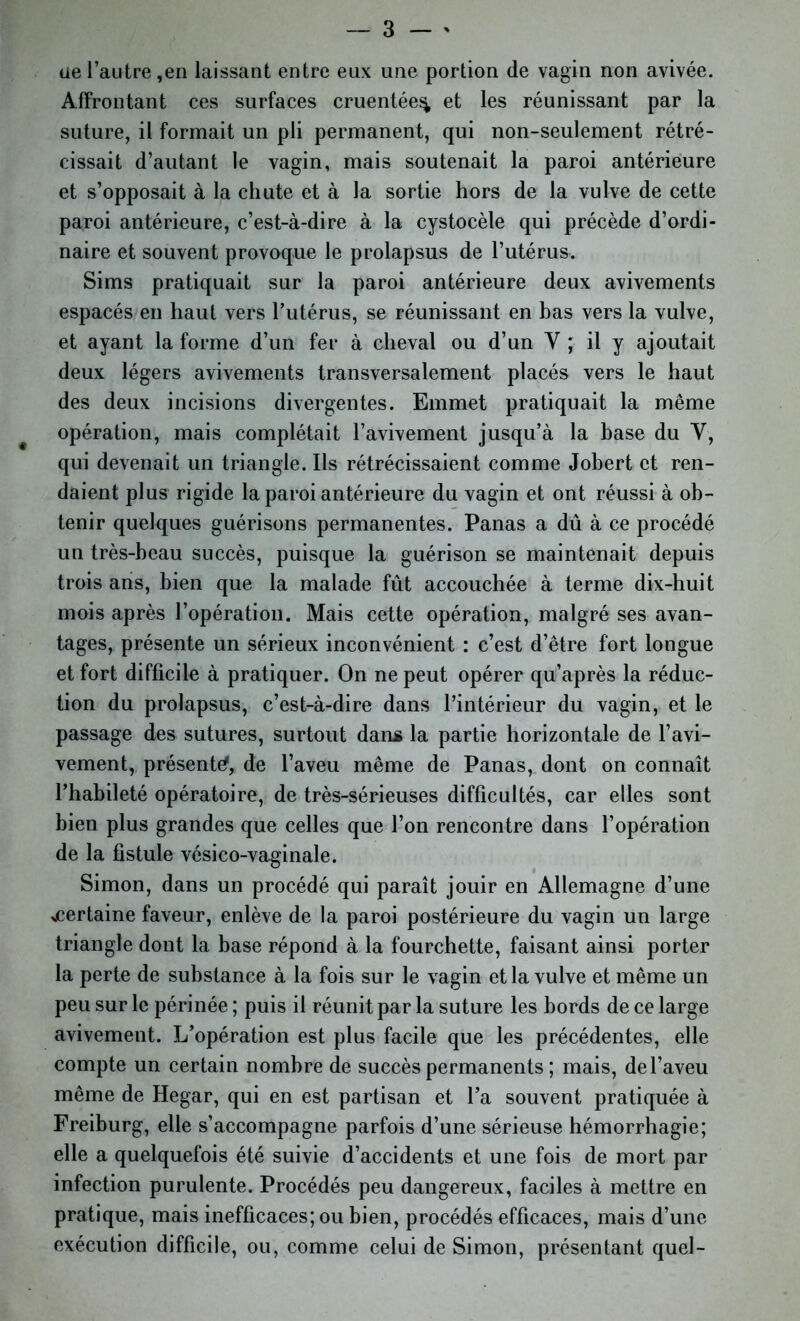 üe l’autre ,en laissant entre eux une portion de vagin non avivée. Affrontant ces surfaces cruentée^ et les réunissant par la suture, il formait un pli permanent, qui non-seulement rétré- cissait d’autant le vagin, mais soutenait la paroi antérieure et s’opposait à la chute et à la sortie hors de la vulve de cette paroi antérieure, c’est-à-dire à la cystocèle qui précède d’ordi- naire et souvent provoque le prolapsus de l’utérus. Sims pratiquait sur la paroi antérieure deux avivements espacés en haut vers l’utérus, se réunissant en bas vers la vulve, et ayant la forme d’un fer à cheval ou d’un Y ; il y ajoutait deux légers avivements transversalement placés vers le haut des deux incisions divergentes. Emmet pratiquait la même opération, mais complétait l’avivement jusqu’à la base du V, qui devenait un triangle. Ils rétrécissaient comme Jobert et ren- daient plus rigide la paroi antérieure du vagin et ont réussi à ob- tenir quelques guérisons permanentes. Panas a dû à ce procédé un très-beau succès, puisque la guérison se maintenait depuis trois ans, bien que la malade fût accouchée à terme dix-huit mois après l’opération. Mais cette opération, malgré ses avan- tages, présente un sérieux inconvénient : c’est d’être fort longue et fort difficile à pratiquer. On ne peut opérer qu’après la réduc- tion du prolapsus, c’est-à-dire dans l’intérieur du vagin, et le passage des sutures, surtout dans la partie horizontale de l’avi- vement, présenta, de l’aveu même de Panas, dont on connaît l’habileté opératoire, de très-sérieuses difficultés, car elles sont bien plus grandes que celles que l’on rencontre dans l’opération de la fistule vésico-vaginale. Simon, dans un procédé qui paraît jouir en Allemagne d’une ^certaine faveur, enlève de la paroi postérieure du vagin un large triangle dont la base répond à la fourchette, faisant ainsi porter la perte de substance à la fois sur le vagin et la vulve et même un peu sur le périnée ; puis il réunit par la suture les bords de ce large avivement. L’opération est plus facile que les précédentes, elle compte un certain nombre de succès permanents ; mais, de l’aveu même de Hegar, qui en est partisan et l’a souvent pratiquée à Freiburg, elle s’accompagne parfois d’une sérieuse hémorrhagie; elle a quelquefois été suivie d’accidents et une fois de mort par infection purulente. Procédés peu dangereux, faciles à mettre en pratique, mais inefficaces; ou bien, procédés efficaces, mais d’une exécution difficile, ou, comme celui de Simon, présentant quel-