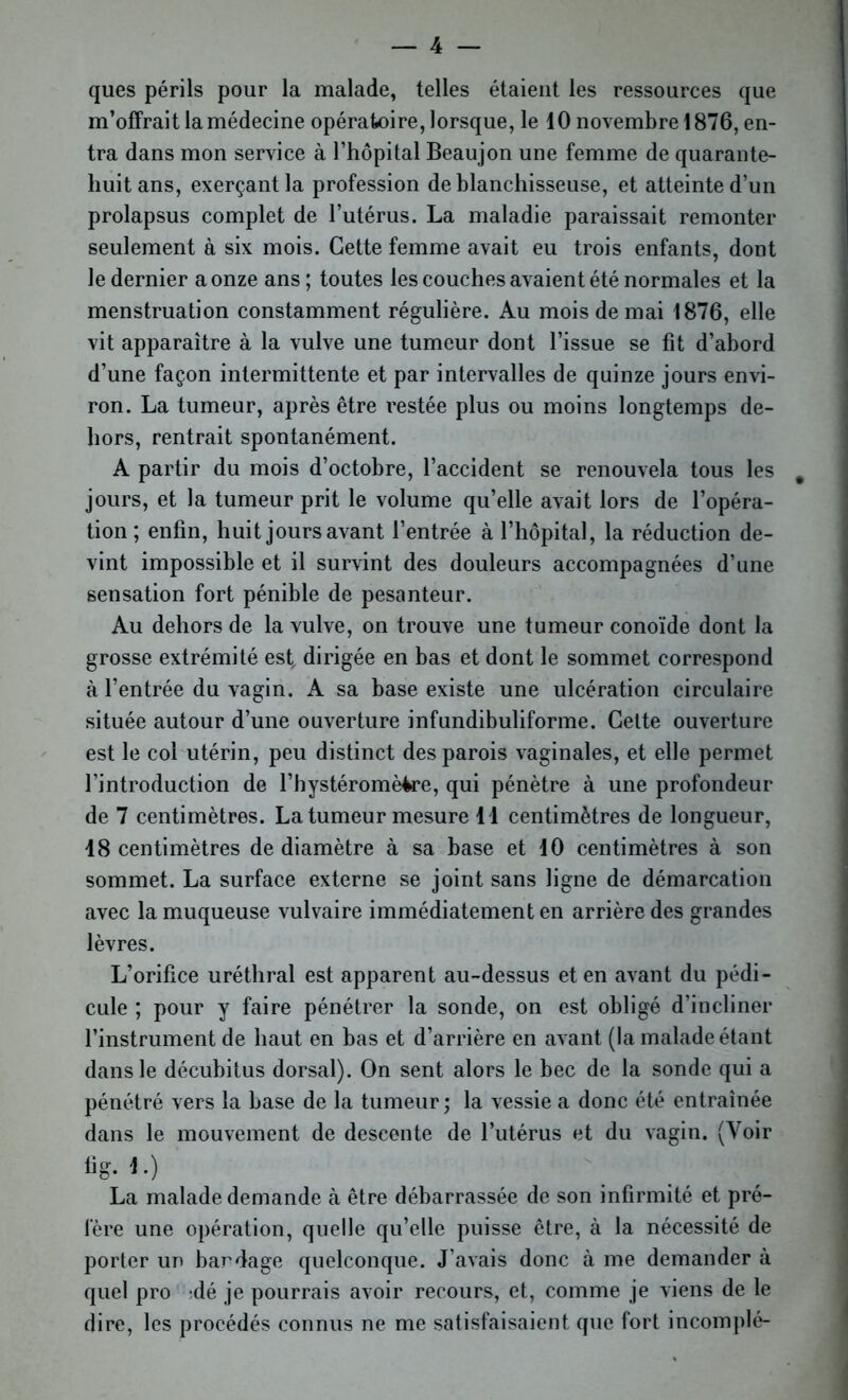 ques périls pour la malade, telles étaient les ressources que m’offrait la médecine opératoire, lorsque, le 10 novembre 1876, en- tra dans mon service à l’hôpital Beaujon une femme de quarante- huit ans, exerçant la profession de blanchisseuse, et atteinte d’un prolapsus complet de l’utérus. La maladie paraissait remonter seulement à six mois. Cette femme avait eu trois enfants, dont le dernier a onze ans; toutes les couches avaient été normales et la menstruation constamment régulière. Au mois de mai 1876, elle vit apparaître à la vulve une tumeur dont l’issue se fit d’abord d’une façon intermittente et par intervalles de quinze jours envi- ron. La tumeur, après être restée plus ou moins longtemps de- hors, rentrait spontanément. A partir du mois d’octobre, l’accident se renouvela tous les jours, et la tumeur prit le volume qu’elle avait lors de l’opéra- tion ; enfin, huit jours avant l’entrée à l’hôpital, la réduction de- vint impossible et il survint des douleurs accompagnées d’une sensation fort pénible de pesanteur. Au dehors de la vulve, on trouve une tumeur conoïde dont la grosse extrémité est, dirigée en bas et dont le sommet correspond à l’entrée du vagin. A sa base existe une ulcération circulaire située autour d’une ouverture infundibuliforme. Cette ouverture est le col utérin, peu distinct des parois vaginales, et elle permet l’introduction de l’hystéromèire, qui pénètre à une profondeur de 7 centimètres. La tumeur mesure 11 centimètres de longueur, 18 centimètres de diamètre à sa base et 10 centimètres à son sommet. La surface externe se joint sans ligne de démarcation avec la muqueuse vulvaire immédiatement en arrière des grandes lèvres. L’orifice uréthral est apparent au-dessus et en avant du pédi- cule ; pour y faire pénétrer la sonde, on est obligé d’incliner l’instrument de haut en bas et d’arrière en avant (la malade étant dans le décubitus dorsal). On sent alors le bec de la sonde qui a pénétré vers la base de la tumeur ; la vessie a donc été entraînée dans le mouvement de descente de l’utérus et du vagin. (Voir fig. 1.) La malade demande à être débarrassée de son infirmité et pré- fère une opération, quelle qu’elle puisse être, à la nécessité de porter un bandage quelconque. J’avais donc à me demander à quel pro :dé je pourrais avoir recours, et, comme je viens de le dire, les procédés connus ne me satisfaisaient que fort incomplé-