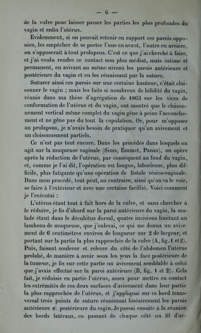 de la vulve pour laisser passer les parties les plus profondes du vagin et enfin l’utérus. Evidemment, si on pouvait retenir en rapport ces parois oppo- sées, les empêcher de se porter l’une en avant, l’autre en arrière, on s’opposerait à tout prolapsus. C’est ce que j’ai cherché à faire, et j’ai voulu rendre ce contact non plus médiat, mais intime et permanent, en avivant au même niveau les parois antérieure et postérieure du vagin et en les réunissant par la suture. Suturer ainsi ces parois sur une certaine hauteur, c’était cloi- sonner le vagin ; mais les faits si nombreux de bifidité du vagin, réunis dans ma thèse d’agrégation de 1863 sur les vices de conformation de l’utérus et du vagin, ont montré que le cloison- nement vertical même complet du vagin gêne à peine l’accouche- ment et ne gêne pas du tout la copulation. Or, pour m’opposer au prolapsus, je n’avais besoin de pratiquer qu’un avivement et un cloisonnement partiels. Ce n’est pas tout encore. Dans les procédés dans lesquels on agit sur la muqueuse vaginale (Sims, Emmet, Panas), on opère après la réduction de l’utérus, par conséquent au fond du vagin, et, comme je l’ai dit, l’opération est longue, laborieuse, plus dif- ficile, plus fatigante qu’une opération de fistule vésico-vaginale. Dans mon procédé, tout peut, au contraire, ainsi qu’on va le voir, se faire à l’extérieur et avec une certaine facilité. Voici comment je l’exécutai : L’utérus étant tout à fait hors de la vulve, et sans chercher à le réduire, je fis d’abord sur la paroi antérieure du vagin, la ma- lade étant dans le décubitus dorsal, quatre incisions limitant un lambeau de muqueuse, que j’enlevai, ce qui me donna un avive- ment de 6 centimètres environ de longueur sur 2 de largeur, et portant sur la partie la plus rapprochée de la vulve (A, fig. 1 et2). Puis, faisant soulever et relever du côté de l’abdomen l’utérus prolabé, de manière à avoir sous les yeux la face postérieure de la tumeur, je fis sur cette partie un avivement semblable à celui que j’avais effectué sur la paroi antérieure (B, fig. 1 et 2). Gela fait, je réduisis en partie l'utérus, assez pour mettre en contact les extrémités de ces deux surfaces d’avivement dans leur partie la plus rapprochée de l'utérus, et j’appliquai sur ce bord trans- versal trois points de suture réunissant linéairement les parois antérieure e1. postérieure du vagin. Je passai ensuite à la réunion des bords latéraux, en passant de chaque côté un fil d’ar-