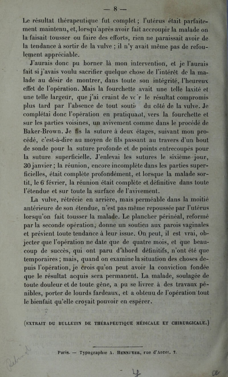 Le résultat thérapeutique fut complet ; l’utérus était parfaite- ment maintenu, et, lorsqu’après avoir fait accroupir la malade on la faisait tousser ou faire des efforts, rien ne paraissait avoir de la tendance à sortir de la vulve ; il n’y avait même pas de refou- lement appréciable. J’aurais donc pu borner là mon intervention, et je l’aurais fait si j’avais voulu sacrifier quelque chose de l’intérêt de la ma- lade au désir de montrer, dans toute son intégrité, l’heureux effet de l’opération. Mais la fourchette avait une telle laxité et une telle largeur, que j’ai craint de vc'r le résultat compromis plus tard par l’absence de tout souti< du côté de la vulve. Je complétai donc l’opération en pratiquant, vers la fourchette et sur les parties voisines, un avivement comme dans le procédé de Baker-Brown. Je fis la suture à deux étages, suivant mon pro- cédé, c’est-à-dire au moyen de fils passant au travers d’un bout de sonde pour la suture profonde et de points entrecoupés pour la suture superficielle. J’enlevai les sutures le sixième jour, 30 janvier ; la réunion, encore incomplète dans les parties super- ficielles, était complète profondément, et lorsque la malade sor- tit, le 6 février, la réunion était complète et définitive dans toute l’étendue et sur toute la surface de l’avivement. La vulve, rétrécie en arrière, mais perméable dans la moitié antérieure de son étendue, n’est pas même repoussée par l’utérus lorsqu’on fait tousser la malade. Le plancher périnéal, reformé parla seconde opération, donne un soutien aux parois vaginales et prévient toute tendance à leur issue. On peut, il est vrai, ob- jecter que l’opération ne date que de quatre mois, et que beau- coup de succès, qui ont paru d’abord définitifs, n’ont été que temporaires ; mais, quand on examine la situation des choses de- puis l’opération, je Crois qu’on peut avoir la conviction fondée que le résultat acquis sera permanent. La malade, soulagée de toute douleur et de toute gène, a pu se livrer à des travaux pé- nibles, porter de lourds fardeaux, et a obtenu de l’opération tout le bienfait qu’elle croyait pouvoir en espérer. (extrait du bulletin de thérapeutique médicale et chirurgicale.) Paris. — Typographie A. Henncver, rue d’Arcet, 7. ^ »