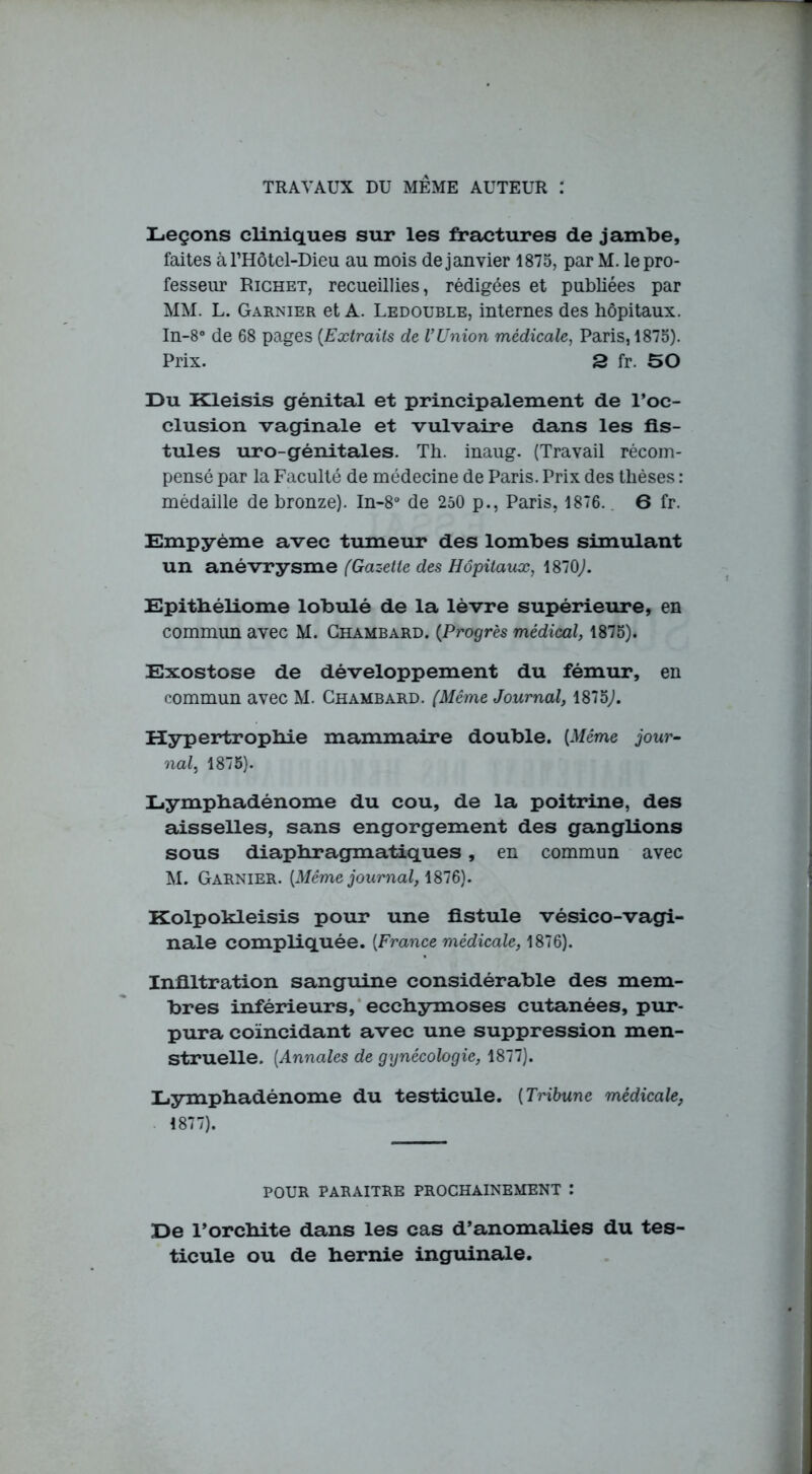 TRAVAUX DU MEME AUTEUR : Leçons cliniques sur les fractures de jambe, faites à l’Hôtel-Dieu au mois de janvier 1875, par M. le pro- fesseur Richet, recueillies, rédigées et publiées par MM. L. Garnier et A. Ledouble, internes des hôpitaux. In-8° de 68 pages (Extraits de VUnion médicale, Paris, 1875). Prix. 3 fr. 50 Du Kleisis génital et principalement de l’oc- clusion vaginale et vulvaire dans les fis- tules uro-génitales. Th. inaug. (Travail récom- pensé par la Faculté de médecine de Paris. Prix des thèses : médaille de bronze). In-8° de 250 p., Paris, 1876. 6 fr. Empyème avec tumeur des lombes simulant un anévrysme (Gazette des Hôpitaux, 1870,). Epithéliome lobulé de la lèvre supérieure, en commun avec M. Ghambard. (Progrès médical, 1875). Exostose de développement du fémur, en commun avec M. Chambard. (Même Journal, 1875). Hypertrophie mammaire double. [Même jour- nal, 1875). Lymphadénome du cou, de la poitrine, des aisselles, sans engorgement des ganglions sous diaphragmatiques , en commun avec M. Garnier. [Même journal, 1876). Kolpokleisis pour une fistule vésico-vagi- nale compliquée. [France médicale, 1876). Infiltration sanguine considérable des mem- bres inférieurs, ecchymoses cutanées, pur- pura coïncidant avec une suppression men- struelle. (Annales de gynécologie, 1877). Lymphadénome du testicule. [Tribune médicale, 1877). POUR PARAITRE PROCHAINEMENT : De l’orchite dans les cas d’anomalies du tes- ticule ou de hernie inguinale.