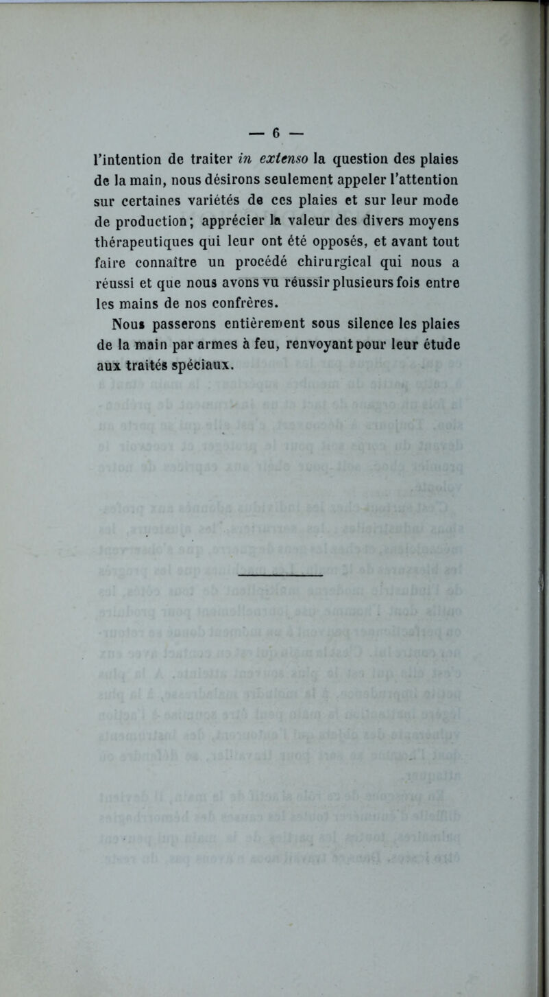 l’intention de traiter in extenso la question des plaies de la main, nous désirons seulement appeler l’attention sur certaines variétés de ces plaies et sur leur mode de production; apprécier la valeur des divers moyens thérapeutiques qui leur ont été opposés, et avant tout faire connaître un procédé chirurgical qui nous a réussi et que nous avons vu réussir plusieurs fois entre les mains de nos confrères. Nou» passerons entièrement sous silence les plaies de la main par armes à feu, renvoyant pour leur étude aux traités spéciaux.