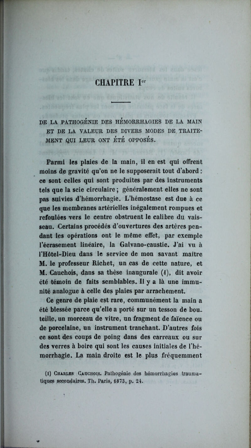 CHAPITRE Ier DE LA PATHOGÉNIE DES HEMORRHAGIES DE LA MAIN ET DE LA VALEUR DES DIVERS MODES DE TRAITE- MENT QUI LEUR ONT ETE OPPOSES. Parmi les plaies de la main, il en est qui offrent moins de gravité qu’on ne le supposerait tout d’abord : ce sont celles qui sont produites par des instruments tels que la scie circulaire ; généralement elles ne sont pas suivies d’hémorrhagie. L’hémostase est due à ce que les membranes artérielles inégalement rompues et refoulées vers le centre obstruent le calibre du vais- seau. Certains procédés d’ouvertures des artères pen- dant les opérations ont le même effet, par exemple l’écrasement linéaire, la Galvano-caustie. J’ai vu à l’Hôtel-Dieu dans le service de mon savant maître M. le professeur Richet, un cas de cette nature, et M. Cauchois, dans sa thèse inaugurale (4), dit avoir été témoin de faits semblables. Il y a là une immu- nité analogue à celle des plaies par arrachement. Ce genre de plaie est rare, communément la main a été blessée parce qu’elle a porté sur un tesson de bou- teille, un morceau de vitre, un fragment de faïence ou de porcelaine, un instrument tranchant. D’autres fois ce sont des coups de poing dans des carreaux ou sur des verres à boire qui sont les causes initiales de l’hé- morrhagie. La main droite est le plus fréquemment (1) Charles Cauchois. Pathogénie des hémorrhagies trauma- tiques secondaires. Th. Paris, 1873, p. 24.