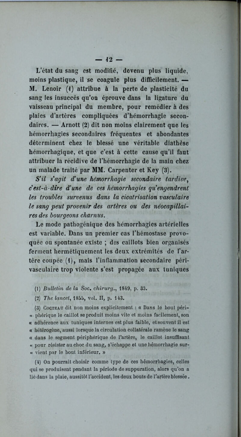 — \2 — L’état du sang est modifié, devenu plus liquide, moins plastique, il se coagule plus difficilement. — M. Lenoir (t) attribue à la perte de plasticité du sang les insuccès qu’on éprouve dans la ligature du vaisseau principal du membre, pour remédier à des plaies d’artères compliquées d’hémorrhagie secon- daires. — Arnott (2) dit non moins clairement que les hémorrhagies secondaires fréquentes et abondantes déterminent chez le blessé une véritable diathèse hémorrhagique, et que c’est à cette cause qu’il faut attribuer la récidive de l’hémorrhagie de la main chez un malade traité par MM. Carpenter et Key (3). S'il s'agit d'une hémorrhagie secondaire tardive, c'est-à-dire d'une de ces hémorrhagies qu engendrent les troubles survenus dans la cicatrisation vasculaire le sang peut provenir des artères ou des néocapillai- res des bourgeons charnus. Le mode pathogénique des hémorrhagies artérielles est variable. Dans un premier cas l’hémostase provo- quée ou spontanée existe ; des caillots bien organisés ferment hermétiquement les deux extrémités de l’ar- tère coupée. (1), mais l’inflammation secondaire péri- vasculaire trop violente s’est propagée aux tuniques (1) Bulletin de la Soc. chirurg., 1849, p. 33. (2) The lancet, 1855, vol. II, p. 143. (3) Cocteau dit non moins explicitement : « Dans le bout péri- « phérique le caillot se produit moins vite et moins facilement, son « adhérence aux tuniques internes est plus faible, et souvent il est « hétérogène, aussi lorsque la circulation collatérale ramène le sang « dans le segment périphérique de l’artère, le caillot insuffisant « pour résister au choc du sang, s’échappe et une hémorrhagie sur- it vient par le bout inférieur. » (4) On pourrait choisir comme type de ces hémorrhagies, celles qui se produisent pendant la période de suppuration, alors qu’on a lié dans la plaie, aussitôt l’accident, les deux bouts de l’artère blessée.