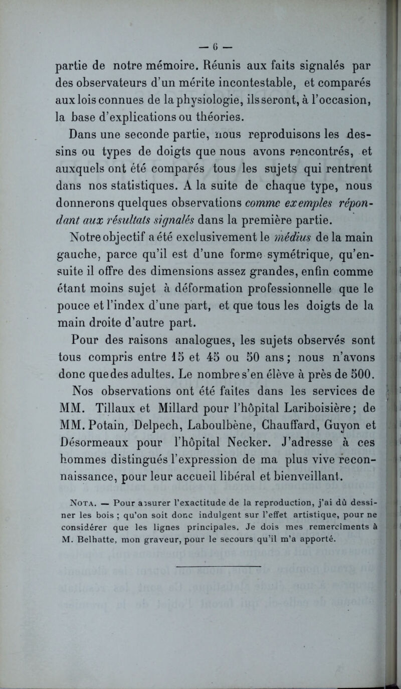 partie de notre mémoire. Réunis aux faits signalés par des observateurs d’un mérite incontestable, et comparés aux lois connues de la physiologie, ils seront, à l’occasion, la base d’explications ou théories. Dans une seconde partie, nous reproduisons les des- sins ou types de doigts que nous avons rencontrés, et auxquels ont été comparés tous les sujets qui rentrent dans nos statistiques. A la suite de chaque type, nous donnerons quelques observations comme exemples répon- dant aux résultats signalés dans la première partie. Notre objectif a été exclusivement le médius de la main gauche, parce qu’il est d’une forme symétrique, qu’en- suite il offre des dimensions assez grandes, enfin comme étant moins sujet à déformation professionnelle que le pouce et l’index d’une part, et que tous les doigts de la main droite d’autre part. Pour des raisons analogues, les sujets observés sont tous compris entre 15 et 45 ou 50 ans; nous n’avons donc que des adultes. Le nombre s’en élève à près de 500. Nos observations ont été faites dans les services de MM. Tillaux et Millard pour l’hôpital Lariboisière; de MM. Potain, Delpech, Laboulbène, Chauffard, Guyon et Désormeaux pour l’hôpital Necker. J’adresse à ces hommes distingués l’expression de ma plus vive recon- naissance, pour leur accueil libéral et bienveillant. Nota. — Pour assurer l’exactitude de la reproduction, j’ai dû dessi- ner les bois ; qu’on soit donc indulgent sur l’effet artistique, pour ne considérer que les lignes principales. Je dois mes remercîments à M. Belhatte, mon graveur, pour le secours qu’il m’a apporté.