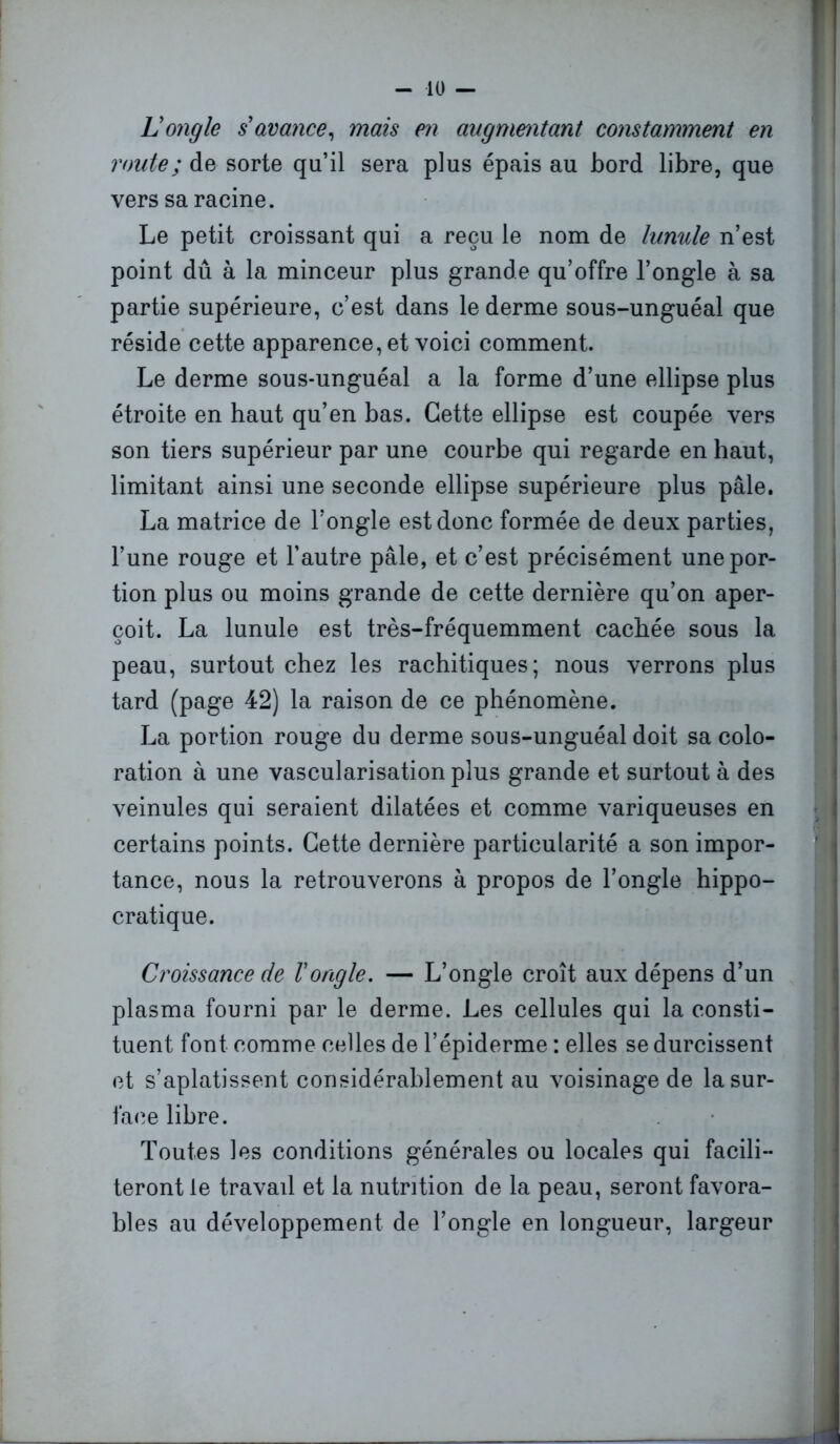 U ongle s avance, mais en augmentant constamment en route; de sorte qu’il sera plus épais au bord libre, que vers sa racine. Le petit croissant qui a reçu le nom de lunule n’est point dû à la minceur plus grande qu’offre l’ongle à sa partie supérieure, c’est dans le derme sous-unguéal que réside cette apparence, et voici comment. Le derme sous-unguéal a la forme d’une ellipse plus étroite en haut qu’en bas. Cette ellipse est coupée vers son tiers supérieur par une courbe qui regarde en haut, limitant ainsi une seconde ellipse supérieure plus pâle. La matrice de l’ongle est donc formée de deux parties, l’une rouge et l’autre pâle, et c’est précisément une por- tion plus ou moins grande de cette dernière qu’on aper- çoit. La lunule est très-fréquemment cachée sous la peau, surtout chez les rachitiques; nous verrons plus tard (page 42) la raison de ce phénomène. La portion rouge du derme sous-unguéal doit sa colo- ration à une vascularisation plus grande et surtout à des veinules qui seraient dilatées et comme variqueuses en certains points. Cette dernière particularité a son impor- tance, nous la retrouverons à propos de l’ongle hippo- cratique. Croissance de Vongle. — L’ongle croît aux dépens d’un plasma fourni par le derme. Les cellules qui la consti- tuent font comme celles de l’épiderme : elles se durcissent et s’aplatissent considérablement au voisinage de la sur- face libre. Toutes les conditions générales ou locales qui facili- teront le travail et la nutrition de la peau, seront favora- bles au développement de l’ongle en longueur, largeur