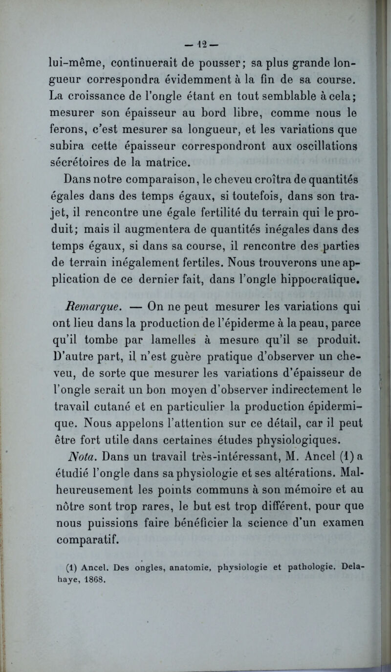 lui-même, continuerait de pousser; sa plus grande lon- gueur correspondra évidemment à la fin de sa course. La croissance de l’ongle étant en tout semblable à cela; mesurer son épaisseur au bord libre, comme nous le ferons, c’est mesurer sa longueur, et les variations que subira cette épaisseur correspondront aux oscillations sécrétoires de la matrice. Dans notre comparaison, le cheveu croîtra de quantités égales dans des temps égaux, si toutefois, dans son tra- jet, il rencontre une égale fertilité du terrain qui le pro- duit; mais il augmentera de quantités inégales dans des temps égaux, si dans sa course, il rencontre des parties de terrain inégalement fertiles. Nous trouverons une ap- plication de ce dernier fait, dans l’ongle hippocratique. Remarque. — On ne peut mesurer les variations qui ont lieu dans la production de l’épiderme à la peau, parce qu’il tombe par lamelles à mesure qu’il se produit. D’autre part, il n’est guère pratique d’observer un che- veu, de sorte que mesurer les variations d’épaisseur de l’ongle serait un bon moyen d’observer indirectement le travail cutané et en particulier la production épidermi- que. Nous appelons l’attention sur ce détail, car il peut être fort utile dans certaines études physiologiques. Nota. Dans un travail très-intéressant, M. Ancel (1) a étudié l’ongle dans sa physiologie et ses altérations. Mal- heureusement les points communs à son mémoire et au nôtre sont trop rares, le but est trop différent, pour que nous puissions faire bénéficier la science d’un examen comparatif. (1) Ancel. Des ongles, anatomie, physiologie et pathologie. Dela- haye, 1868.