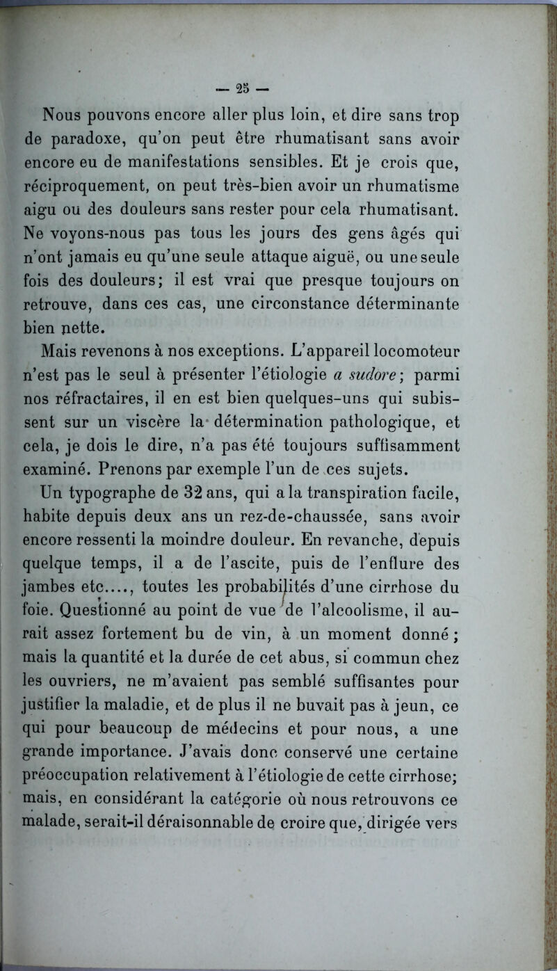 Nous pouvons encore aller plus loin, et dire sans trop de paradoxe, qu’on peut être rhumatisant sans avoir encore eu de manifestations sensibles. Et je crois que, réciproquement, on peut très-bien avoir un rhumatisme aigu ou des douleurs sans rester pour cela rhumatisant. Ne voyons-nous pas tous les jours des gens âgés qui n’ont jamais eu qu’une seule attaque aiguë, ou une seule fois des douleurs; il est vrai que presque toujours on retrouve, dans ces cas, une circonstance déterminante bien nette. Mais revenons à nos exceptions. L’appareil locomoteur n’est pas le seul à présenter l’étiologie a sudore ; parmi nos réfractaires, il en est bien quelques-uns qui subis- sent sur un viscère la détermination pathologique, et cela, je dois le dire, n’a pas été toujours suffisamment examiné. Prenons par exemple l’un de ces sujets. Un typographe de 32 ans, qui a la transpiration facile, habite depuis deux ans un rez-de-chaussée, sans avoir encore ressenti la moindre douleur. En revanche, depuis quelque temps, il a de l’ascite, puis de l’enflure des jambes etc...., toutes les probabilités d’une cirrhose du foie. Questionné au point de vue de l’alcoolisme, il au- rait assez fortement bu de vin, à un moment donné ; mais la quantité et la durée de cet abus, si commun chez les ouvriers, ne m’avaient pas semblé suffisantes pour justifier la maladie, et de plus il ne buvait pas à jeun, ce qui pour beaucoup de médecins et pour nous, a une grande importance. J’avais donc conservé une certaine préoccupation relativement à l’étiologie de cette cirrhose; mais, en considérant la catégorie où nous retrouvons ce malade, serait-il déraisonnable de croire que, dirigée vers