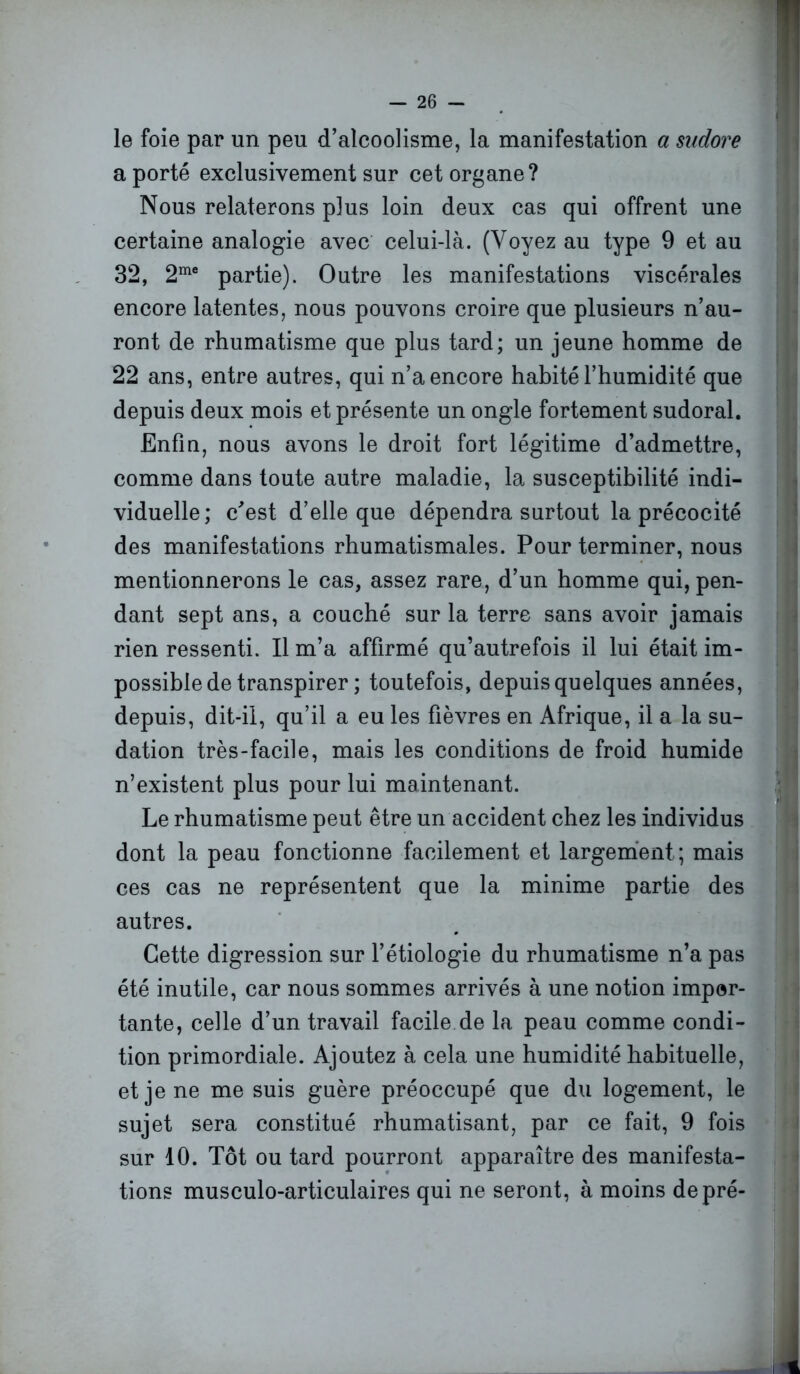 le foie par un peu d’alcoolisme, la manifestation a sudore a porté exclusivement sur cet organe? Nous relaterons plus loin deux cas qui offrent une certaine analogie avec celui-là. (Voyez au type 9 et au 32, 2me partie). Outre les manifestations viscérales encore latentes, nous pouvons croire que plusieurs n’au- ront de rhumatisme que plus tard; un jeune homme de 22 ans, entre autres, qui n’a encore habité l’humidité que depuis deux mois et présente un ongle fortement sudoral. Enfin, nous avons le droit fort légitime d’admettre, comme dans toute autre maladie, la susceptibilité indi- viduelle; c'est d’elle que dépendra surtout la précocité des manifestations rhumatismales. Pour terminer, nous mentionnerons le cas, assez rare, d’un homme qui, pen- dant sept ans, a couché sur la terre sans avoir jamais rien ressenti. Il m’a affirmé qu’autrefois il lui était im- possible de transpirer ; toutefois, depuis quelques années, depuis, dit-il, qu’il a eu les fièvres en Afrique, il a la su- dation très-facile, mais les conditions de froid humide n’existent plus pour lui maintenant. Le rhumatisme peut être un accident chez les individus dont la peau fonctionne facilement et largement ; mais ces cas ne représentent que la minime partie des autres. Cette digression sur l’étiologie du rhumatisme n’a pas été inutile, car nous sommes arrivés à une notion impor- tante, celle d’un travail facile de la peau comme condi- tion primordiale. Ajoutez à cela une humidité habituelle, et je ne me suis guère préoccupé que du logement, le sujet sera constitué rhumatisant, par ce fait, 9 fois sur 10. Tôt ou tard pourront apparaître des manifesta- tions musculo-articulaires qui ne seront, à moins de pré-