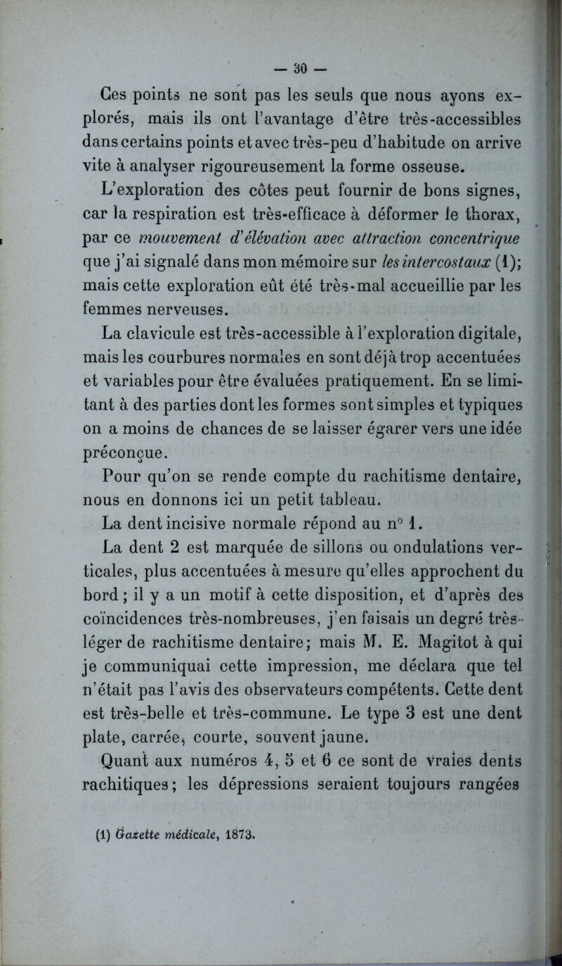 Ces points ne sont pas les seuls que nous ayons ex- plorés, mais ils ont l’avantage d’être très-accessibles dans certains points et avec très-peu d’habitude on arrive vite à analyser rigoureusement la forme osseuse. L’exploration des côtes peut fournir de bons signes, car la respiration est très-efficace à déformer le thorax, par ce mouvement d'élévation avec attraction concentrique que j’ai signalé dans mon mémoire sur les intercostaux (1); mais cette exploration eût été très*mal accueillie par les femmes nerveuses. La clavicule est très-accessible à l’exploration digitale, mais les courbures normales en sontdéjàtrop accentuées et variables pour être évaluées pratiquement. En se limi- tant à des parties dont les formes sont simples et typiques on a moins de chances de se laisser égarer vers une idée préconçue. Pour qu’on se rende compte du rachitisme dentaire, nous en donnons ici un petit tableau. La dent incisive normale répond au n° 1. La dent 2 est marquée de sillons ou ondulations ver- ticales, plus accentuées à mesure qu’elles approchent du bord ; il y a un motif à cette disposition, et d’après des coïncidences très-nombreuses, j’en faisais un degré très - léger de rachitisme dentaire; mais M» E. Magitot à qui je communiquai cette impression, me déclara que tel n’était pas l’avis des observateurs compétents. Cette dent est très-belle et très-commune. Le type 3 est une dent plate, carrées courte, souvent jaune. Quant aux numéros 4, 5 et 6 ce sont de vraies dents rachitiques; les dépressions seraient toujours rangées (1) Gazette médicale, 1873. _