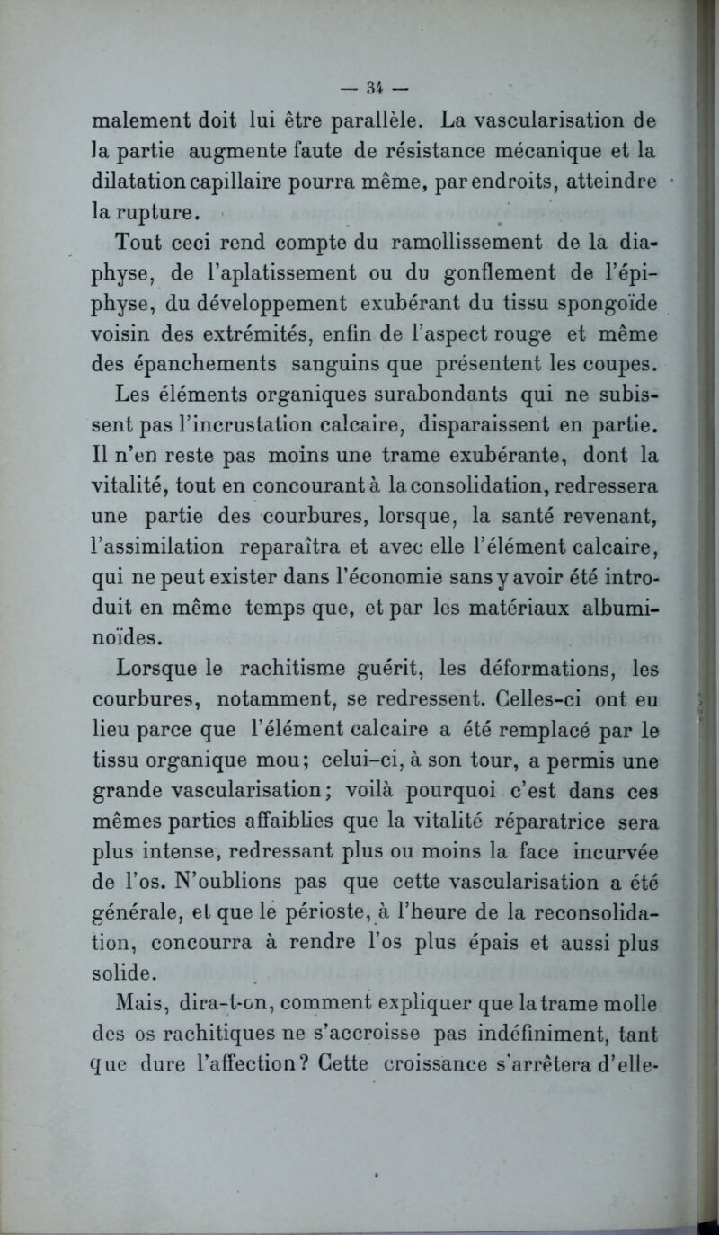 malement doit lui être parallèle. La vascularisation de la partie augmente faute de résistance mécanique et la dilatation capillaire pourra même, par endroits, atteindre la rupture. Tout ceci rend compte du ramollissement de la dia- physe, de l’aplatissement ou du gonflement de l’épi- physe, du développement exubérant du tissu spongoïde voisin des extrémités, enfin de l’aspect rouge et même des épanchements sanguins que présentent les coupes. Les éléments organiques surabondants qui ne subis- sent pas l’incrustation calcaire, disparaissent en partie. Il n’en reste pas moins une trame exubérante, dont la vitalité, tout en concourant à la consolidation, redressera une partie des courbures, lorsque, la santé revenant, l’assimilation reparaîtra et avec elle l’élément calcaire, qui ne peut exister dans l’économie sans y avoir été intro- duit en même temps que, et par les matériaux albumi- noïdes. Lorsque le rachitisme guérit, les déformations, les courbures, notamment, se redressent. Celles-ci ont eu lieu parce que l’élément calcaire a été remplacé par le tissu organique mou; celui-ci, à son tour, a permis une grande vascularisation; voilà pourquoi c’est dans ces mêmes parties affaiblies que la vitalité réparatrice sera plus intense, redressant plus ou moins la face incurvée de l’os. N’oublions pas que cette vascularisation a été générale, et que le périoste, à l’heure de la reconsolida- tion, concourra à rendre l’os plus épais et aussi plus solide. Mais, dira-t-on, comment expliquer que la trame molle des os rachitiques ne s’accroisse pas indéfiniment, tant que dure l’affection? Cette croissance s'arrêtera d’elle-