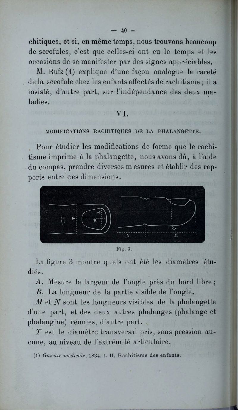 ehitiques, et si, en même temps, nous trouvons beaucoup de scrofules, c’est que celles-ci ont eu le temps et les occasions de se manifester par des signes appréciables. M. Rufz (1) explique d’une façon analogue la rareté de la scrofule chez les enfants affectés de rachitisme ; il a insisté, d’autre part, sur l’indépendance des deux ma- ladies. VI. MODIFICATIONS RACHITIQUES DE LA PHALANGETTE. Pour étudier les modifications de forme que le rachi- tisme imprime à la phalangette, nous avons dû, à l’aide, du compas, prendre diverses mesures et établir des rap- ports entre ces dimensions. Fig. 3. La ligure 3 montre quels ont été les diamètres étu- diés. A. Mesure la largeur de l’ongle près du bord libre; B. La longueur de la partie visible de l’ongle. M et N sont les longueurs visibles de la phalangette d’une part, et des deux autres phalanges (phalange et phalangine) réunies, d’autre part. T est le diamètre transversal pris, sans pression au- cune, au niveau de l’extrémité articulaire. (1) Gazette médicale. 1834, t. II, Rachitisme des enfants.