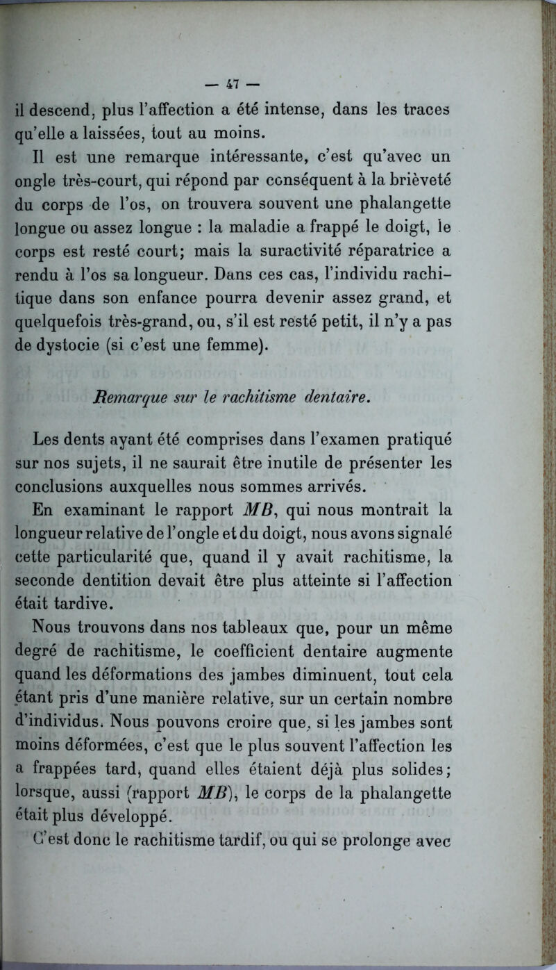 il descend, plus l’affection a été intense, dans les traces qu’elle a laissées, tout au moins. Il est une remarque intéressante, c’est qu’avec un ongle très-court, qui répond par conséquent à la brièveté du corps de l’os, on trouvera souvent une phalangette longue ou assez longue : la maladie a frappé le doigt, le corps est resté court; mais la suractivité réparatrice a rendu à l’os sa longueur. Dans ces cas, l’individu rachi- tique dans son enfance pourra devenir assez grand, et quelquefois très-grand, ou, s’il est resté petit, il n’y a pas de dystocie (si c’est une femme). Remarque sur le rachitisme dentaire. Les dents ayant été comprises dans l’examen pratiqué sur nos sujets, il ne saurait être inutile de présenter les conclusions auxquelles nous sommes arrivés. En examinant le rapport MB, qui nous montrait la longueur relative de l’ongle et du doigt, nous avons signalé cette particularité que, quand il y avait rachitisme, la seconde dentition devait être plus atteinte si l’affection était tardive. Nous trouvons dans nos tableaux que, pour un même degré de rachitisme, le coefficient dentaire augmente quand les déformations des jambes diminuent, tout cela étant pris d’une manière relative, sur un certain nombre d’individus. Nous pouvons croire que, si les jambes sont moins déformées, c’est que le plus souvent l’affection les a frappées tard* quand elles étaient déjà plus solides; lorsque, aussi (rapport MB), le corps de la phalangette était plus développé. C’est donc le rachitisme tardif, ou qui se prolonge avec