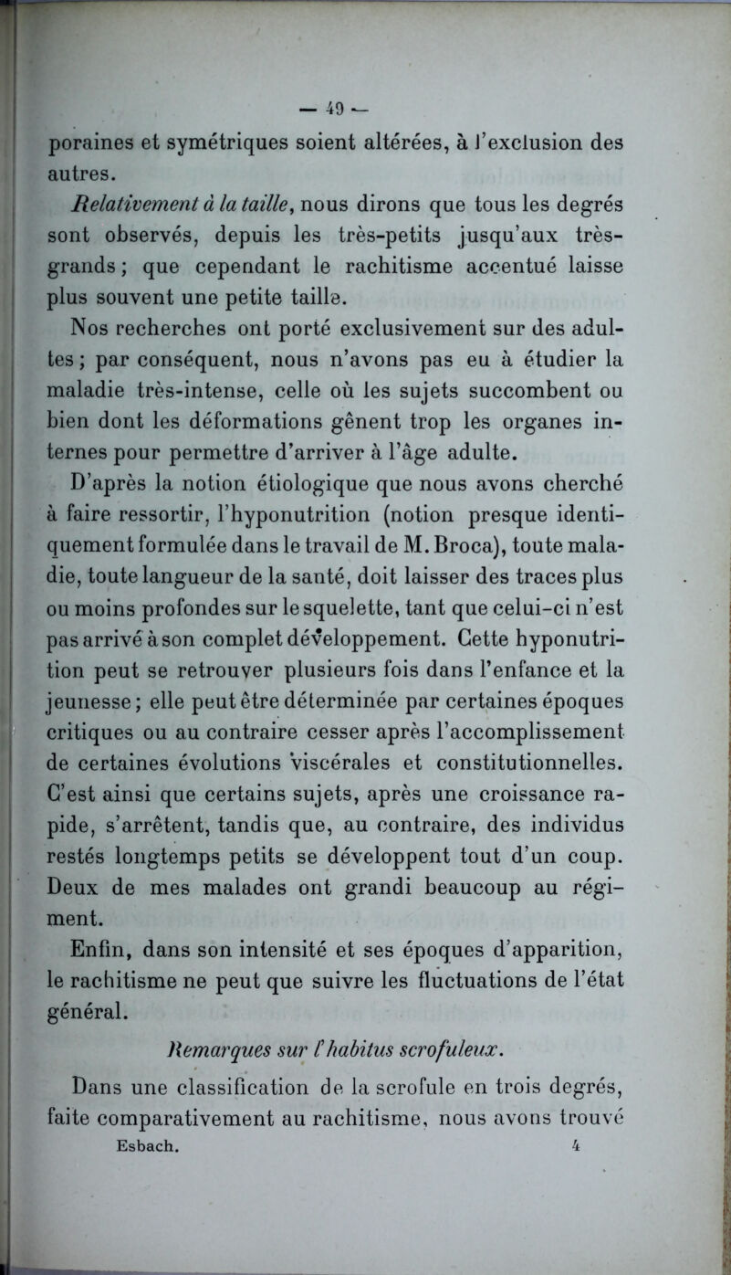 poraines et symétriques soient altérées, à J’exclusion des autres. Relativement à la taille, nous dirons que tous les degrés sont observés, depuis les très-petits jusqu’aux très- grands ; que cependant le rachitisme accentué laisse plus souvent une petite taille. Nos recherches ont porté exclusivement sur des adul- tes ; par conséquent, nous n’avons pas eu à étudier la maladie très-intense, celle où les sujets succombent ou bien dont les déformations gênent trop les organes in- ternes pour permettre d’arriver à l’âge adulte. D’après la notion étiologique que nous avons cherché à faire ressortir, l’hyponutrition (notion presque identi- quement formulée dans le travail de M. Broca), toute mala- die, toute langueur de la santé, doit laisser des traces plus ou moins profondes sur le squelette, tant que celui-ci n’est pas arrivé à son complet développement. Cette hyponutri- tion peut se retrouver plusieurs fois dans l’enfance et la jeunesse; elle peut être déterminée par certaines époques critiques ou au contraire cesser après l’accomplissement de certaines évolutions Viscérales et constitutionnelles. C’est ainsi que certains sujets, après une croissance ra- pide, s’arrêtent, tandis que, au contraire, des individus restés longtemps petits se développent tout d’un coup. Deux de mes malades ont grandi beaucoup au régi- ment. Enfin, dans son intensité et ses époques d’apparition, le rachitisme ne peut que suivre les fluctuations de l’état général. Remarques sur /’habitus scrofuleux. Dans une classification de la scrofule en trois degrés, faite comparativement au rachitisme, nous avons trouvé Esbach. 4