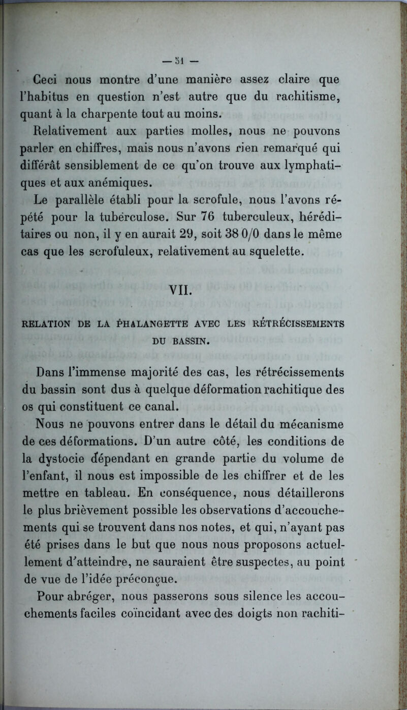 Ceci nous montre d’une manière assez claire que l’habitus en question n’est autre que du rachitisme, quant à la charpente tout au moins. Relativement aux parties molles, nous ne pouvons parler en chiffres, mais nous n’avons rien remarqué qui différât sensiblement de ce qu’on trouve aux lymphati- ques et aux anémiques. Le parallèle établi pour la scrofule, nous l’avons ré- pété pour la tuberculose. Sur 76 tuberculeux, hérédi- taires ou non, il y en aurait 29, soit 38 0/0 dans le même cas que les scrofuleux, relativement au squelette. VIL RELATION DE LA PHALANGETTE AVEC LES RETRECISSEMENTS DU BASSIN. Dans l’immense majorité des cas, les rétrécissements du bassin sont dus à quelque déformation rachitique des os qui constituent ce canal. Nous ne pouvons entrer dans le détail du mécanisme de ces déformations. D’un autre côté, les conditions de la dystocie dépendant en grande partie du volume de l’enfant, il nous est impossible de les chiffrer et de les mettre en tableau. En conséquence, nous détaillerons le plus brièvement possible les observations d’accouche- ments qui se trouvent dans nos notes, et qui, n’ayant pas été prises dans le but que nous nous proposons actuel- lement d'’atteindre, ne sauraient être suspectes, au point de vue de l’idée préconçue. Pour abréger, nous passerons sous silence les accou- chements faciles coïncidant avec des doigts non rachiti-