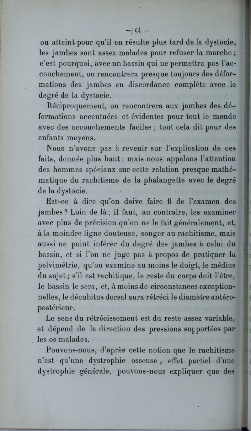 ou atteint pour qu’il en résulte plus tard de la dystocie, les jambes sont assez malades pour refuser la marche ; c’est pourquoi, avec un bassin qui ne permettra pas l’ac- couchement, on rencontrera presque toujours des défor- mations des jambes en discordance complète avec le degré de la dystocie. Réciproquement, on rencontrera aux jambes des dé- formations accentuées et évidentes pour tout le monde avec des accouchements faciles ; tout cela dit pour des enfants moyens. Nous n’avons pas à revenir sur l’explication de ces faits, donnée plus haut; mais nous appelons l’attention des hommes spéciaux sur cette relation presque mathé- matique du rachitisme de la phalangette avec le degré de la dystocie. Est-ce à dire qu’on doive faire fi de l’examen des jambes? Loin de là; il faut, au contraire, les examiner avec plus de précision qu’on ne le fait généralement, et, à la moindre ligne douteuse, songer au rachitisme, mais aussi ne point inférer du degré des jambes à celui du bassin, et si l’on ne juge pas à propos de pratiquer la pelvimétrie, qu’on examine au moins le doigt, le médius du sujet; s’il est rachitique, le reste du corps doit l’être, le bassin le sera, et, à moins de circonstances exception- nelles, le décubitus dorsal aura rétréci le diamètre antéro- postérieur. Le sens du rétrécissement est du reste assez variable, et dépend de la direction des pressions supportées par les os malades. Pouvons-nous, d’après cette notion que le rachitisme n’est qu’une dystrophie osseuse , effet partiel d’une dystrophie générale, pouvons-nous expliquer que des