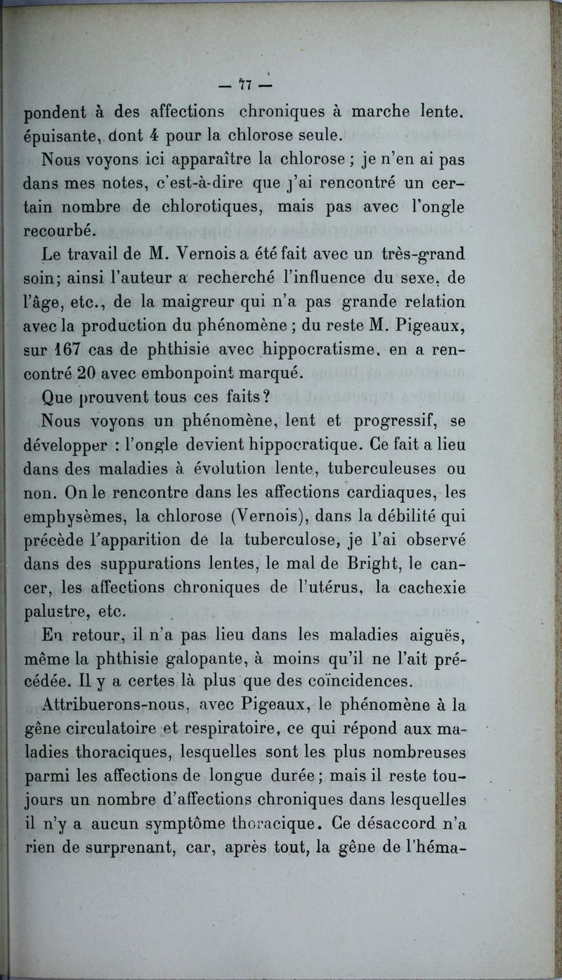 pondent à des affections chroniques à marche lente, épuisante, dont 4 pour la chlorose seule. Nous voyons ici apparaître la chlorose ; je n’en ai pas dans mes notes, c’est-à-dire que j’ai rencontré un cer- tain nombre de chlorotiques, mais pas avec l’ongle recourbé. Le travail de M. Vernoisa été fait avec un très-grand soin; ainsi l’auteur a recherché l’influence du sexe, de l’âge, etc., de la maigreur qui n’a pas grande relation avec la production du phénomène ; du reste M. Pigeaux, sur 167 cas de phthisie avec hippocratisme, en a ren- contré 20 avec embonpoint marqué. Que prouvent tous ces faits? Nous voyons un phénomène, lent et progressif, se développer : l’ongle devient hippocratique. Ce fait a lieu dans des maladies à évolution lente, tuberculeuses ou non. On le rencontre dans les affections cardiaques, les emphysèmes, la chlorose (Yernois), dans la débilité qui précède l'apparition de la tuberculose, je l’ai observé dans des suppurations lentes, le mal de Bright, le can- cer, les affections chroniques de l’utérus, la cachexie palustre, etc. Eu retour, il n’a pas lieu dans les maladies aiguës, même la phthisie galopante, à moins qu’il ne l’ait pré- cédée. Il y a certes là plus que des coïncidences. Attribuerons-nous, avec Pigeaux, le phénomène à la gêne circulatoire et respiratoire, ce qui répond aux ma- ladies thoraciques, lesquelles sont les plus nombreuses parmi les affections de longue durée ; mais il reste tou- jours un nombre d’affections chroniques dans lesquelles il n’y a aucun symptôme thoracique. Ce désaccord n’a rien de surprenant, car, après tout, la gêne de l’héma-