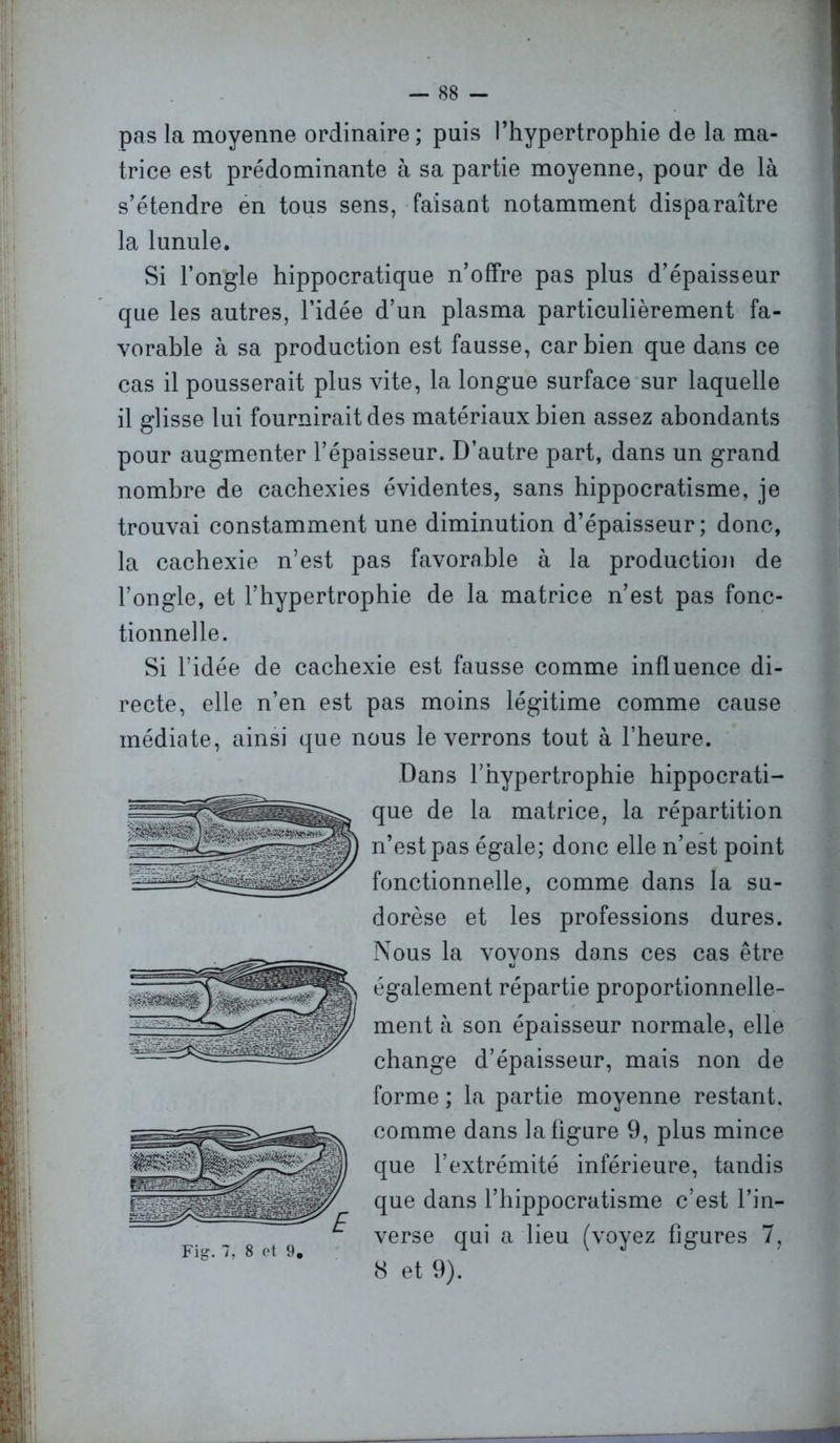— 88 - pas la moyenne ordinaire ; puis l’hypertrophie de la ma- trice est prédominante à sa partie moyenne, pour de là s’étendre en tous sens, faisant notamment disparaître la lunule. Si l’ongle hippocratique n’offre pas plus d’épaisseur que les autres, l’idée d’un plasma particulièrement fa- vorable à sa production est fausse, car bien que dans ce cas il pousserait plus vite, la longue surface sur laquelle il glisse lui fournirait des matériaux bien assez abondants pour augmenter l’épaisseur. D’autre part, dans un grand nombre de cachexies évidentes, sans hippocratisme, je trouvai constamment une diminution d’épaisseur ; donc, la cachexie n’est pas favorable à la production de l’ongle, et l’hypertrophie de la matrice n’est pas fonc- tionnelle. Si l’idée de cachexie est fausse comme influence di- recte, elle n’en est pas moins légitime comme cause médiate, ainsi que nous le verrons tout à l’heure. Dans l’hypertrophie hippocrati- que de la matrice, la répartition n’est pas égale; donc elle n’est point fonctionnelle, comme dans la su- dorèse et les professions dures. Nous la voyons dans ces cas être «J également répartie proportionnelle- ment à son épaisseur normale, elle change d’épaisseur, mais non de forme ; la partie moyenne restant, comme dans la figure 9, plus mince que l’extrémité inférieure, tandis que dans l’hippocratisme c’est l’in- verse qui a lieu (voyez figures 7, 8 et 9).