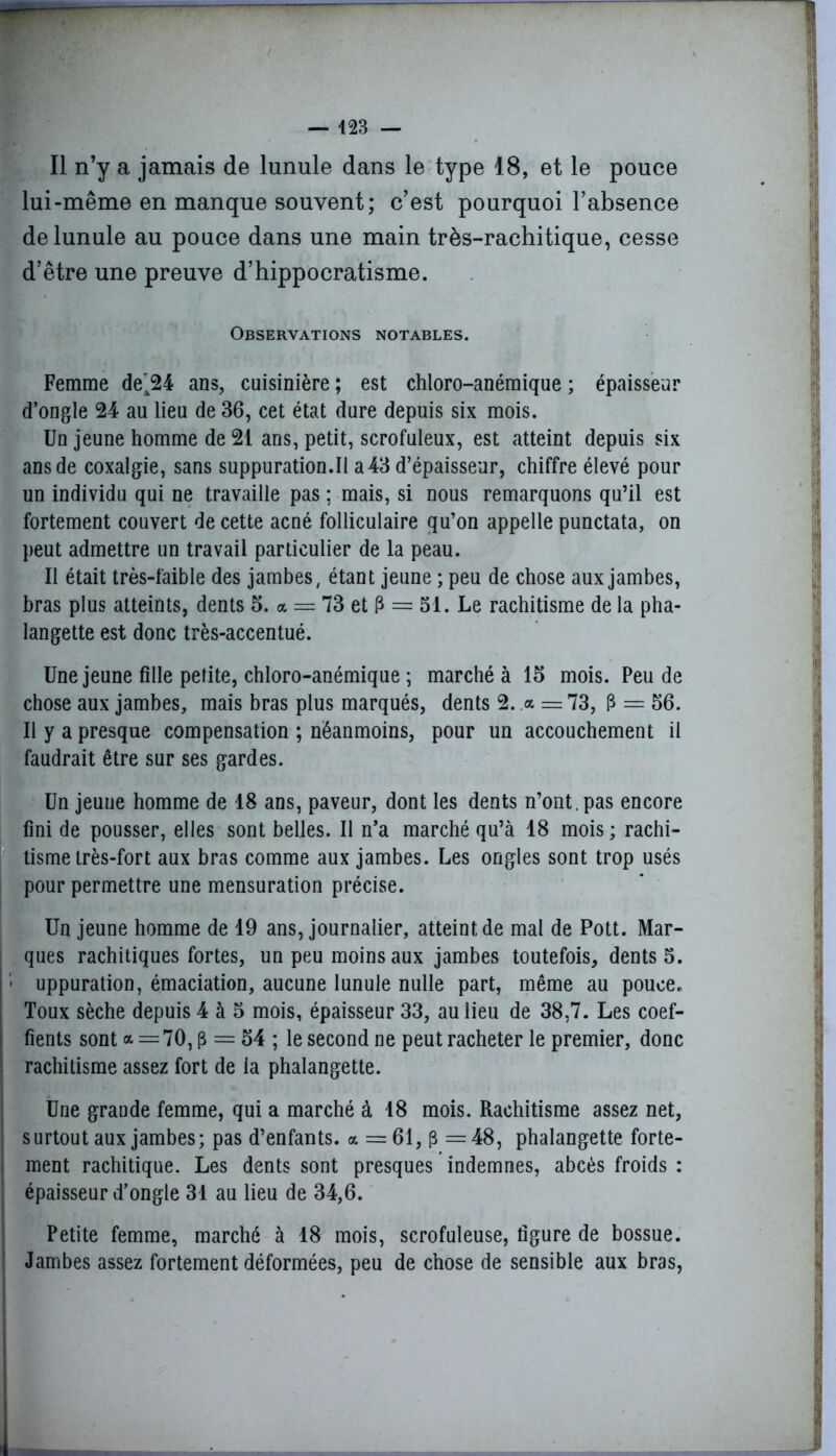 Il n’y a jamais de lunule dans le type 18, et le pouce lui-même en manque souvent; c’est pourquoi l’absence de lunule au pouce dans une main très-rachitique, cesse d’être une preuve d’hippocratisme. Observations notables. Femme de'24 ans, cuisinière ; est chloro-anémique ; épaisseur d’ongle 24 au lieu de 36, cet état dure depuis six mois. Un jeune homme de 21 ans, petit, scrofuleux, est atteint depuis six ans de coxalgie, sans suppuration.il a43 d’épaisseur, chiffre élevé pour un individu qui ne travaille pas ; mais, si nous remarquons qu’il est fortement couvert de cette acné folliculaire qu’on appelle punctata, on peut admettre un travail particulier de la peau. Il était très-faible des jambes, étant jeune ; peu de chose aux jambes, bras plus atteints, dents 5. a = 73 et P = 51. Le rachitisme de la pha- langette est donc très-accentué. Une jeune fille petite, chloro-anémique ; marché à 15 mois. Peu de chose aux jambes, mais bras plus marqués, dents 2. a = 73, P = 56. Il y a presque compensation ; néanmoins, pour un accouchement il faudrait être sur ses gardes. Un jeune homme de 18 ans, paveur, dont les dents n’ont, pas encore fini de pousser, elles sont belles. Il n’a marché qu’à 18 mois ; rachi- tisme très-fort aux bras comme aux jambes. Les ongles sont trop usés pour permettre une mensuration précise. Un jeune homme de 19 ans, journalier, atteint de mal de Pott. Mar- ques rachitiques fortes, un peu moins aux jambes toutefois, dents 5. ■ uppuration, émaciation, aucune lunule nulle part, même au pouce. Toux sèche depuis 4 à 5 mois, épaisseur 33, au lieu de 38,7. Les coef- fients sont <* = 70, p = 54 ; le second ne peut racheter le premier, donc : rachitisme assez fort de ia phalangette. Une grande femme, qui a marché à 18 mois. Rachitisme assez net, surtout aux jambes; pas d’enfants, a = 61, p —48, phalangette forte- ment rachitique. Les dents sont presques indemnes, abcès froids : épaisseur d’ongle 31 au lieu de 34,6. Petite femme, marché à 18 mois, scrofuleuse, figure de bossue. ! Jambes assez fortement déformées, peu de chose de sensible aux bras,