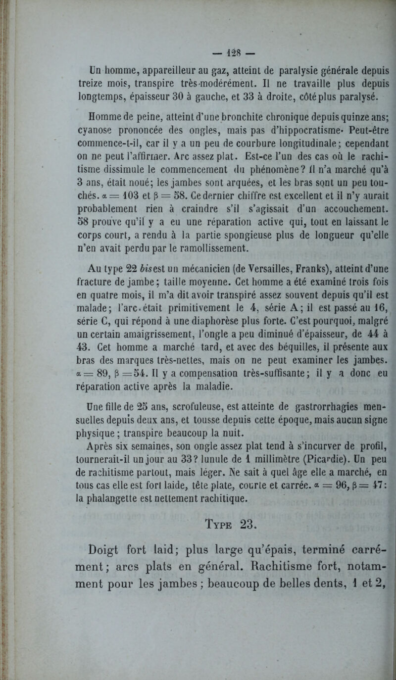 Un homme, appareilleur au gaz, atteint de paralysie générale depuis treize mois, transpire très-modérément. Il ne travaille plus depuis longtemps, épaisseur 30 à gauche, et 33 à droite, côté plus paralysé. Homme de peine, atteint d’une bronchite chronique depuis quinze ans; cyanose prononcée des ongles, mais pas d’hippocratisme- Peut-être commence-t-il, car il y a un peu de courbure longitudinale; cependant on ne peut l'affirmer. Arc assez plat. Est-ce l’un des cas où le rachi- tisme dissimule le commencement du phénomène? 11 n’a marché qu’à 3 ans, était noué; les jambes sont arquées, et les bras sont un peu tou- chés. a= 103 et 3 = 58. Ce dernier chiffre est excellent et il n’y aurait probablement rien à craindre s’il s’agissait d’un accouchement. 58 prouve qu’il y a eu une réparation active qui, tout en laissant le corps court, a rendu à la partie spongieuse plus de longueur qu’elle n’en avait perdu par le ramollissement. Au type 22 fo'sest un mécanicien (de Versailles, Franks), atteint d’une fracture de jambe; taille moyenne. Cet homme a été examiné trois fois en quatre mois, il m’a dit avoir transpiré assez souvent depuis qu’il est malade; l’arc.était primitivement le 4, série A; il est passé au 16, série C, qui répond à une diaphorèse plus forte. C’est pourquoi, malgré un certain amaigrissement, l’ongle a peu diminué d’épaisseur, de 44 à 43. Cet homme a marché tard, et avec des béquilles, il présente aux bras des marques très-nettes, mais on ne peut examiner les jambes. <x=r 89, 3 =54. Il y a compensation très-suffisante; il y a donc eu réparation active après la maladie. Une fille de 25 ans, scrofuleuse, est atteinte de gastrorrhagies men- suelles depuis deux ans, et tousse depuis cette époque, mais aucun signe physique ; transpire beaucoup la nuit. Après six semaines, son ongle assez plat tend à s’incurver de profil, tournerait-il un jour au 33? lunule de 1 millimètre (Picardie). Un peu de rachitisme partout, mais léger. Ne sait à quel âge elle a marché, en tous cas elle est forl laide, tête plate, courte et carrée, a = 96, 47: la phalangette est nettement rachitique. Type 23. Doigt fort laid; plus large qu’épais, terminé carré- ment; arcs plats en général. Rachitisme fort, notam- ment pour les jambes ; beaucoup de belles dents, I et 2,