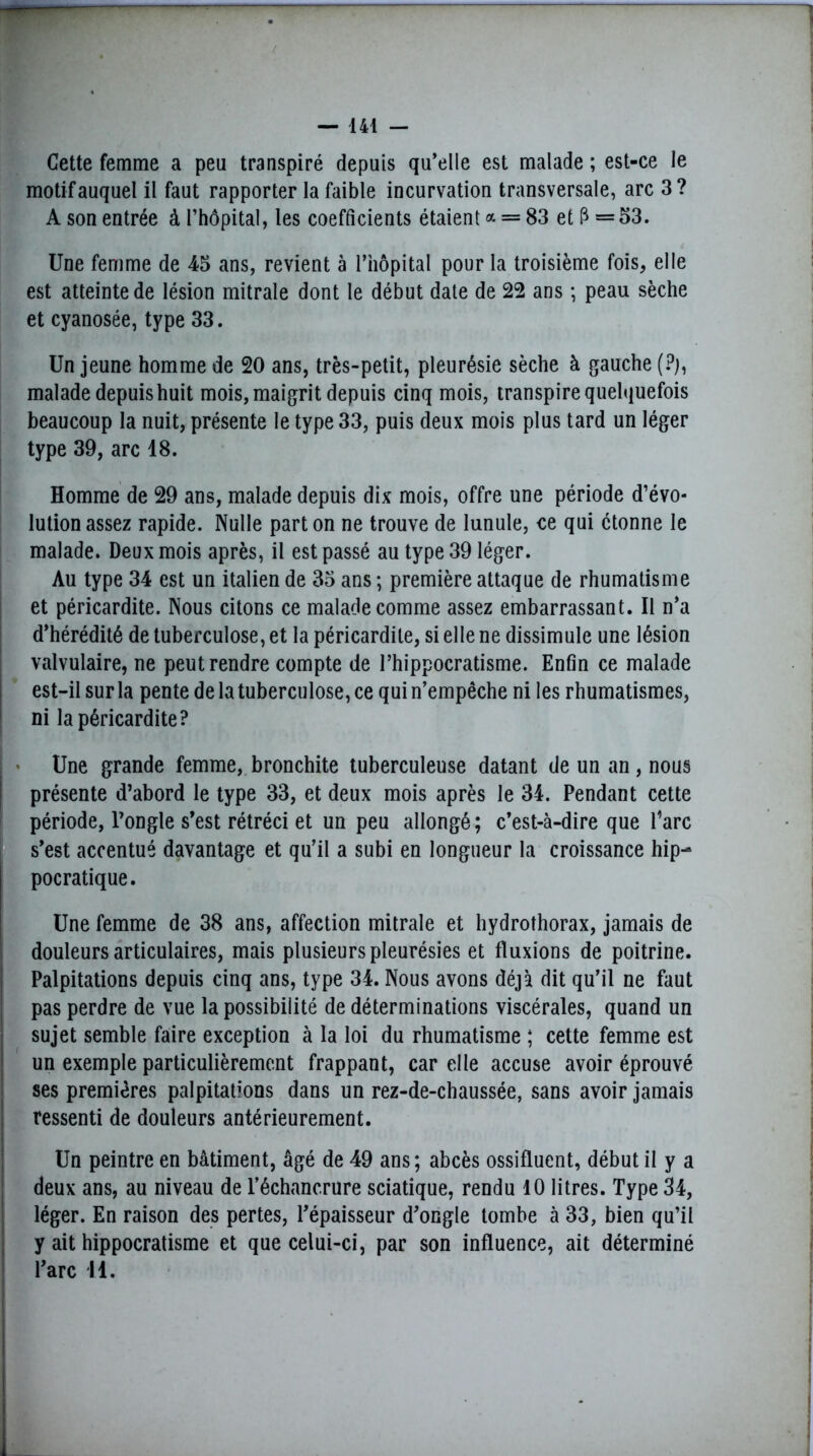 Cette femme a peu transpiré depuis qu’elle est malade ; est-ce le motif auquel il faut rapporter la faible incurvation transversale, arc 3? A son entrée à l’hôpital, les coefficients étaient a = 83 et 1^ =53. Une femme de 45 ans, revient à l’hôpital pour la troisième fois, elle est atteinte de lésion mitrale dont le début date de 22 ans ; peau sèche et cyanosée, type 33. Un jeune homme de 20 ans, très-petit, pleurésie sèche à gauche (?), malade depuis huit mois, maigrit depuis cinq mois, transpire quelquefois beaucoup la nuit, présente le type 33, puis deux mois plus tard un léger type 39, arc 18. Homme de 29 ans, malade depuis dix mois, offre une période d’évo- lution assez rapide. Nulle part on ne trouve de lunule, ce qui ctonne le malade. Deux mois après, il est passé au type 39 léger. Au type 34 est un italien de 35 ans ; première attaque de rhumatisme et péricardite. Nous citons ce malade comme assez embarrassant. Il n’a d’hérédité de tuberculose, et la péricardite, si elle ne dissimule une lésion valvulaire, ne peut rendre compte de l’hippocratisme. Enfin ce malade est-il sur la pente de la tuberculose, ce qui n’empêche ni les rhumatismes, ni la péricardite? Une grande femme, bronchite tuberculeuse datant de un an, nous présente d’abord le type 33, et deux mois après le 34. Pendant cette période, l’ongle s’est rétréci et un peu allongé ; c’est-à-dire que l’arc s’est accentué davantage et qu’il a subi en longueur la croissance hip- pocratique. Une femme de 38 ans, affection mitrale et hydrothorax, jamais de douleurs articulaires, mais plusieurs pleurésies et fluxions de poitrine. Palpitations depuis cinq ans, type 34. Nous avons déjà dit qu’il ne faut pas perdre de vue la possibilité de déterminations viscérales, quand un sujet semble faire exception à la loi du rhumatisme ; cette femme est un exemple particulièrement frappant, car elle accuse avoir éprouvé ses premières palpitations dans un rez-de-chaussée, sans avoir jamais ressenti de douleurs antérieurement. Un peintre en bâtiment, âgé de 49 ans; abcès ossifluent, début il y a deux ans, au niveau de l’échancrure sciatique, rendu 10 litres. Type 34, léger. En raison des pertes, l’épaisseur d’ongle tombe à 33, bien qu’il y ait hippocratisme et que celui-ci, par son influence, ait déterminé l’arc 14.